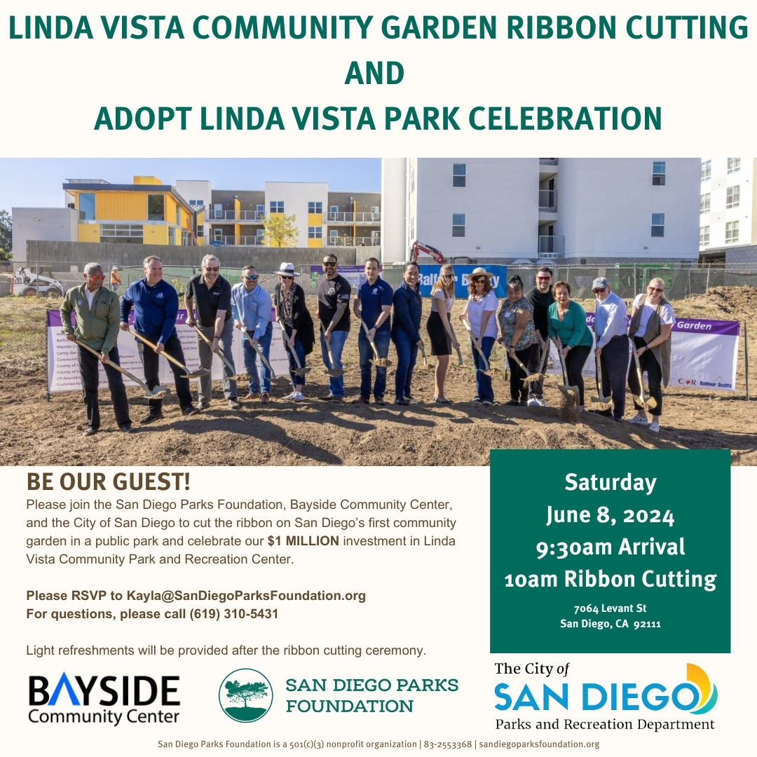 May be an image of 15 people and text that says 'LINDA VISTA COMMUNITY GARDEN RIBBON CUTTING AND ADOPT LINDA VISTA PARK CELEBRATION Garden BE OUR GUEST! Please join the San Diego Parks Foundation, Bayside Community Center, City San Diego ribbon on San Diego's first community garden public park and celebrate our$ MILLION investmenti inda Vista Community Park and Recreation Center. Please to Kayla@SanDiegoParksFoundatio.r questions, please (619) 310-5431 Light refreshments will Saturday June 8, 2024 9:30am Arrival 10am Ribbon Cutting provided after ribbon cutting ceremony. 064Levant San Diego, CA 92111 ΒΛΥ Community Center SAN DIEGO PARKS FOUNDATION The City SAN DIEGO Parks and Recreation Department 50x（c1（3） nonprfit organization 83-2553368 sandiegoparistaundation.org'