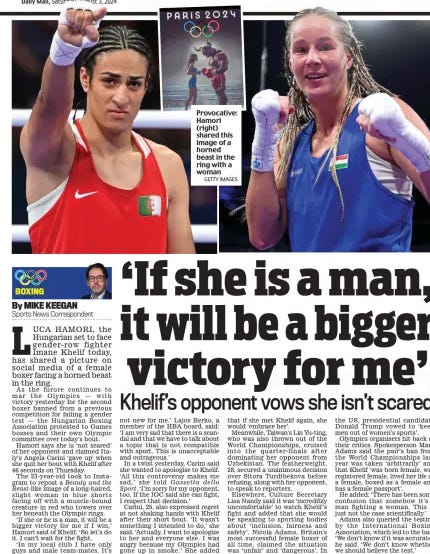 ‘If she is a man, it will be a bigger victory for me’ Khelif’s opponent vows she isn’t scared Daily Mail3 Aug 2024By MIKE KEEGAN Sports News Correspondent LUCA HAmoRI, the Hungarian set to face gender-row fighter Imane Khelif today, has shared a picture on social media of a female boxer facing a horned beast in the ring. As the furore continues to mar the olympics — with victory yesterday for the second boxer banned from a previous competition for failing a gender test — the Hungarian Boxing Association protested to Games bosses and their own olympic committee over today’s bout. Hamori says she is ‘not scared’ of her opponent and claimed Italy’s Angela Carini ‘gave up’ when she quit her bout with Khelif after 46 seconds on Thursday. The 23-year-old took to Instagram to repost a Beauty and the Beast-like image of a long-haired, slight woman in blue shorts facing off with a muscle-bound creature in red who towers over her beneath the olympic rings. ‘If she or he is a man, it will be a bigger victory for me if I win,’ Hamori said of Khelif. ‘So let’s do it. I can’t wait for the fight. ‘In my local club I have only guys and male team-mates. It’s not new for me.’ lajos Berko, a member of the HBA board, said: ‘I am very sad that there is a scandal and that we have to talk about a topic that is not compatible with sport. This is unacceptable and outrageous.’ In a twist yesterday, Carini said she wanted to apologise to Khelif. ‘All this controversy makes me sad,’ she told Gazzetta dello Sport. ‘I’m sorry for my opponent, too. If the IoC said she can fight, I respect that decision.’ Carini, 25, also expressed regret at not shaking hands with Khelif after their short bout. ‘It wasn’t something I intended to do,’ she said. ‘Actually, I want to apologise to her and everyone else. I was angry because my olympics had gone up in smoke.’ She added that if she met Khelif again, she would ‘embrace her’. meanwhile, Taiwan’s lin yu-ting, who was also thrown out of the world Championships, cruised into the quarter-finals after dominating her opponent from Uzbekistan. The featherweight, 28, secured a unanimous decision over Sitora Turdibekova before refusing, along with her opponent, to speak to reporters. elsewhere, Culture Secretary lisa Nandy said it was ‘incredibly uncomfortable’ to watch Khelif’s fight and added that she would be speaking to sporting bodies about ‘inclusion, fairness and safety’. Nicola Adams, Britain’s most successful female boxer of all time, claimed the situation was ‘unfair’ and ‘dangerous’. In the US, presidential candidate donald Trump vowed to ‘keep men out of women’s sports’. olympics organisers hit back at their critics. Spokesperson mark Adams said the pair’s ban from the world Championships last year was taken ‘arbitrarily’ and that Khelif ‘was born female, was registered female, lived her life as a female, boxed as a female and has a female passport’. He added: ‘There has been some confusion that somehow it’s a man fighting a woman. This is just not the case scientifically.’ Adams also queried the testing by the International Boxing Association, which led to the ban. ‘we don’t know if it was accurate,’ he said. ‘we don’t know whether we should believe the test.’ Article Name:‘If she is a man, it will be a bigger victory for me’ Publication:Daily Mail Author:By MIKE KEEGAN Sports News Correspondent Start Page:105 End Page:105