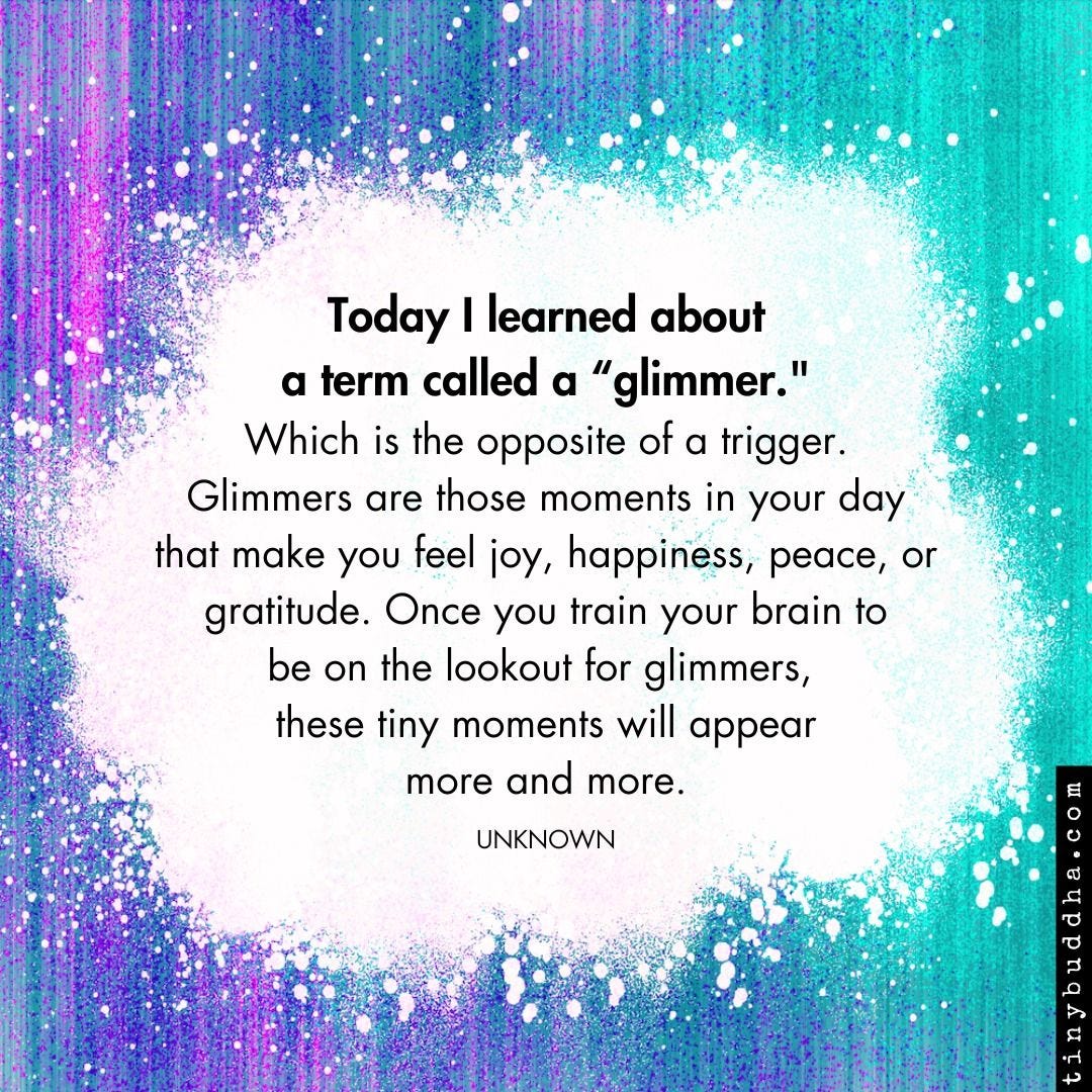May be an image of text that says 'Today I learned about a term called "glimmer." Which is the opposite of a trigger. Glimmers are those moments in your day that make you feel joy, happiness, peace, or gratitude. Once you train your brain to be on the lookout for glimmers, these tiny moments will appear more and more. UNKNOWN aw O'