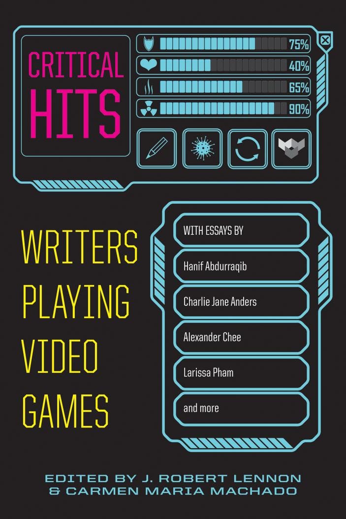 "Critical Hits: Writers Playing Video Games" edited by J. Robert Lennon and Carmen Maria Machado, with essays by Hanif Abdurraqib, Charlie Jane Anders, Alexander Chee, Larissa Pham, and more