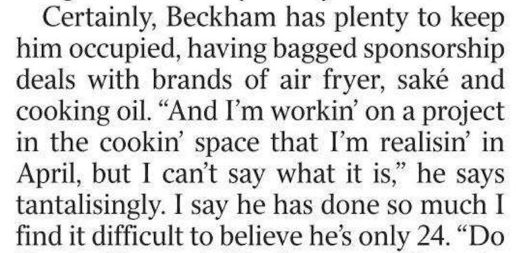 Certainly, Beckham has plenty to keep him occupied, having bagged sponsorship deals with brands of air fryer, sake and cooking oil. "And I'm workin' on a project in the cookin' space that I'm realisin' in April, but I can't say what it is," he says tantalisingly. I say he has done so much I find it difficult to believe he's only 24. "Do