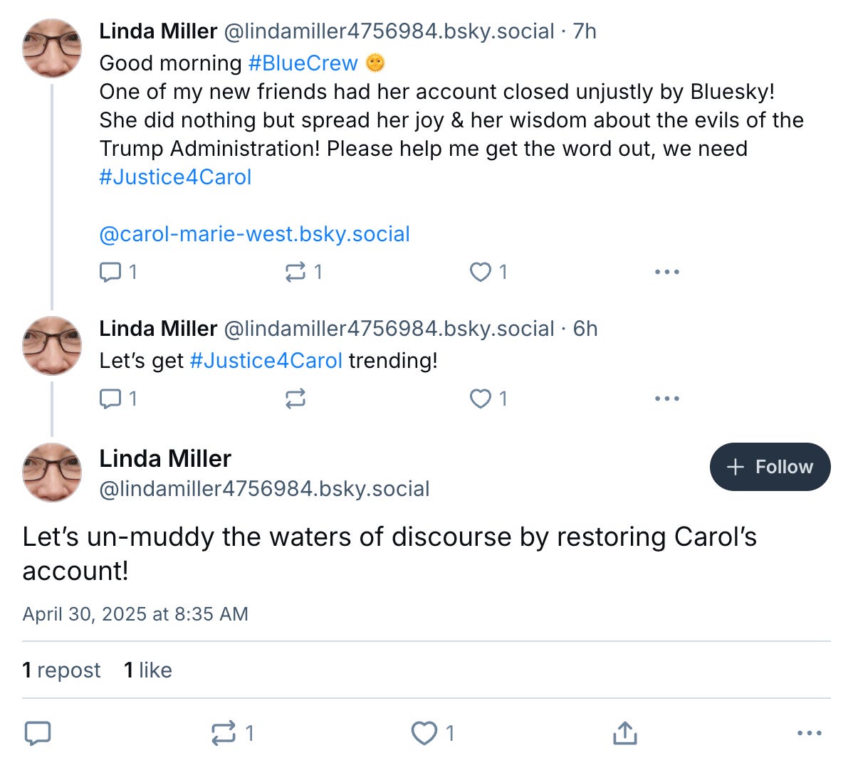 lindamiller4756984.bsky.social thread:  Good morning #BlueCrew 🌞  One of my new friends had her account closed unjustly by Bluesky! She did nothing but spread her joy & her wisdom about the evils of the Trump Administration! Please help me get the word out, we need #Justice4Carol  @carol-marie-west.bsky.social  Let’s get #Justice4Carol trending!  Let’s un-muddy the waters of discourse by restoring Carol’s account!