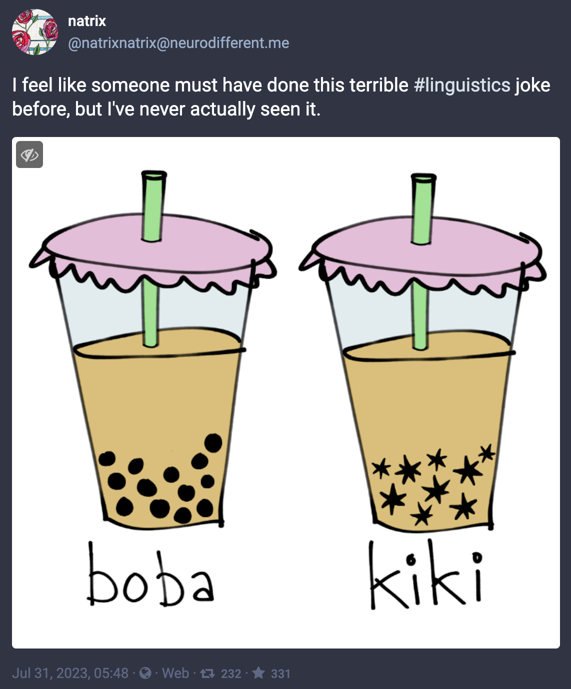 @natrixnatrix@neurodifferent.me posted “I feel like someone must have done this terrible #linguistics joke before, but I've never actually seen it,” with a cartoon of two cups of boba tea, the left one is labeled “boba” and looks normal. In the right one the boba balls are all spiky, and it’s labeled “kiki.”