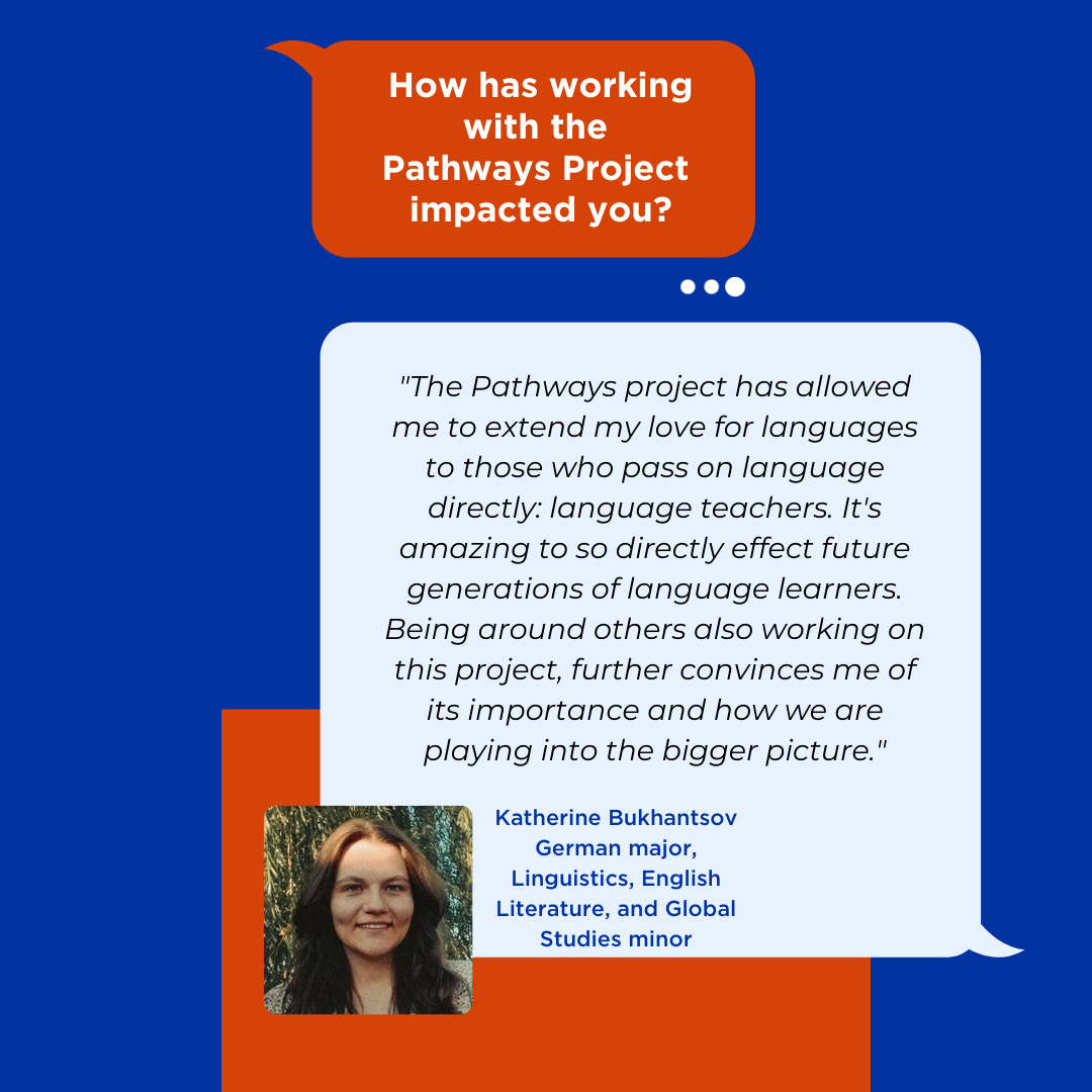 "The Pathways project has allowed me to extend my love for languages to those who pass on language directly: language teachers. It's amazing to so directly effect future generations of language learners. Being around others also working on this project, further convinces me of its importance and how we are playing into the bigger picture."  Katherine Bukhantsov German major, Linguistics, English Literature, and Global Studies minor