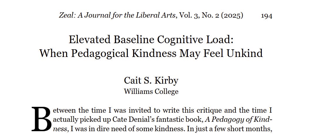 Zeal: A Journal for the Liberal Arts, Vol. 3, No. 2 (2025)194Elevated Baseline Cognitive Load:When Pedagogical Kindness May Feel UnkindCait S. KirbyWilliams Collegeetween the time I was invited to write this critique and the time I actually picked up Cate Denial’s fantastic book, A Pedagogy of Kind-ness, I was in dire need of some kindness. In just a few short months, Zeal: A Journal for the Liberal Arts, Vol. 3, No. 2 (2025)194Elevated Baseline Cognitive Load:When Pedagogical Kindness May Feel UnkindCait S. KirbyWilliams Collegeetween the time I was invited to write this critique and the time I actually picked up Cate Denial’s fantastic book, A Pedagogy of Kind-ness, I was in dire need of some kindness. In just a few short months,