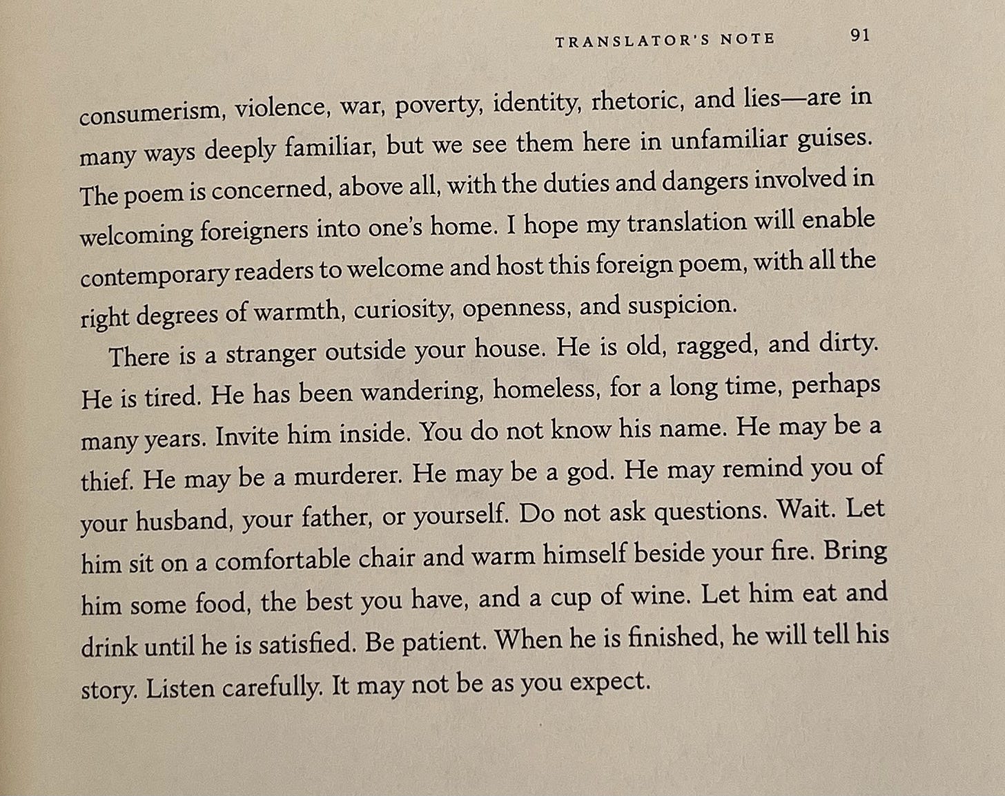 “There is a stranger outside your house. He is old, ragged, and dirty. He is tired. He has been wandering, homeless, for a long time, perhaps many years. Invite him inside. You do not know his name. He may be a thief. He may be a murderer. He may be a god. He may remind you of your husband, your father, or yourself. Do not ask questions. Wait. Let him sit on a comfortable chair and warm himself beside your fire. Bring him some food, the best you have, and a cup of wine. Let him eat and drink until he is satisfied. Be patient. When he is finished, he will tell his story. Listen carefully. It may not be as you expect.”