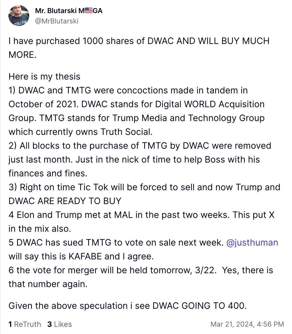Trending Avatar Mr. Blutarski M🇺🇸GA  @MrBlutarski  I have purchased 1000 shares of DWAC AND WILL BUY MUCH MORE.  Here is my thesis 1) DWAC and TMTG were concoctions made in tandem in October of 2021. DWAC stands for Digital WORLD Acquisition Group. TMTG stands for Trump Media and Technology Group which currently owns Truth Social.  2) All blocks to the purchase of TMTG by DWAC were removed just last month. Just in the nick of time to help Boss with his finances and fines.  3) Right on time Tic Tok will be forced to sell and now Trump and DWAC ARE READY TO BUY 4 Elon and Trump met at MAL in the past two weeks. This put X in the mix also.  5 DWAC has sued TMTG to vote on sale next week. @justhuman will say this is KAFABE and I agree.   6 the vote for merger will be held tomorrow, 3/22.  Yes, there is that number again.   Given the above speculation i see DWAC GOING TO 400.