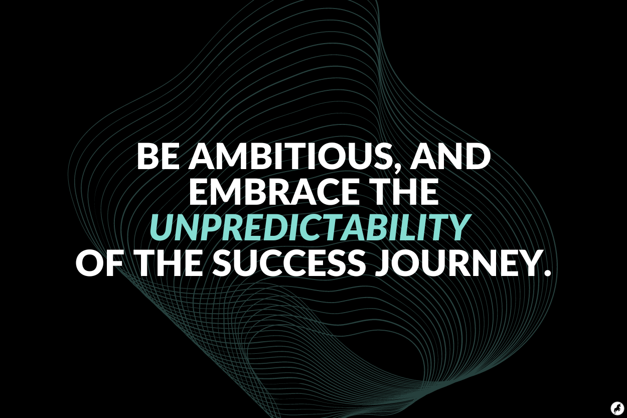 Be ambitious, and embrace the unpredictability of the success journey.