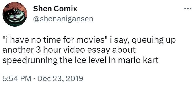 A tweet from Shen Comix that says "'I have no time for movies' I say, queuing up another 3 hour video essay about speedrunning the ice level in Mario Kart.