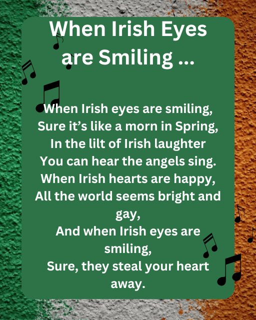 May be an image of text that says "When Irish Eyes are Smiling... When Irish eyes are smiling, Sure it's like a morn in Spring, In the lilt of Irish laughter You You can hear the angels sing. When Irish hearts are happy, All the world seems bright and gay, And when Irish eyes are smiling, Sure, they steal your heart away."