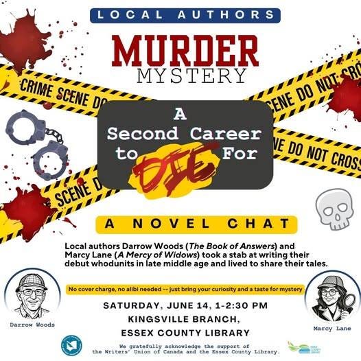 May be an image of text that says 'LOCAL AUTHORS S CRIME SCENE DP MURDER MYSTERY ENE DO NOTE A Second Career to DE For NOVEL NEDO VE DO NOT CROS SCENE A CHA Local authors Darrow Woods (The Book of Answers) and Marcy Mercy of Widows) took stab at writing their debut whodunits in late middle age and lived to share their tales. No cover charge, libi needed just bring your curiosity and taste Darrow Woods mystery SATURDAY, JUNE 14, 1-2:30 KINGSVILLE BRANCH, ESSEX COUNTY LIBRARY gratefully acknowledge the the Writers" Union and Essex County Library. Marcy Lane'