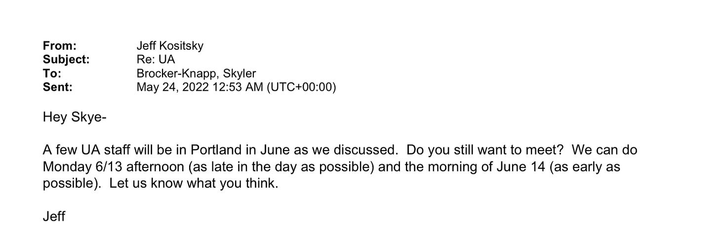 Email from Jeff Kositsky to Skyler Brocker-Knapp on May 24 2022: Hey Skye A few UA staff will be in Portland in June as we discussed. Do you still want to meet? We can do Monday 6/13 afternoon (as late in the day as possible) and the morning of June 14 (as early as possible). Let us know what you think. Jeff