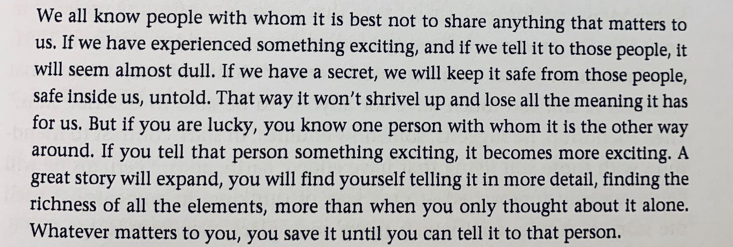 We all know people with whom it is best not to share anything that matters to us. If we have experienced something exciting, and if we tell it to those people, it will seem almost dull. If we have a secret, we will keep it safe from those people, safe inside us, untold. That way it won't shrivel up and lose all the meaning it has for us. But if you are lucky, you know one person with whom it is the other way around. If you tell that person something exciting, it becomes more exciting. A great story will expand, you will find yourself telling it in more detail, finding the richness of all the elements, more than when you only thought about it alone. Whatever matters to you, you save it until you can tell it to that person.