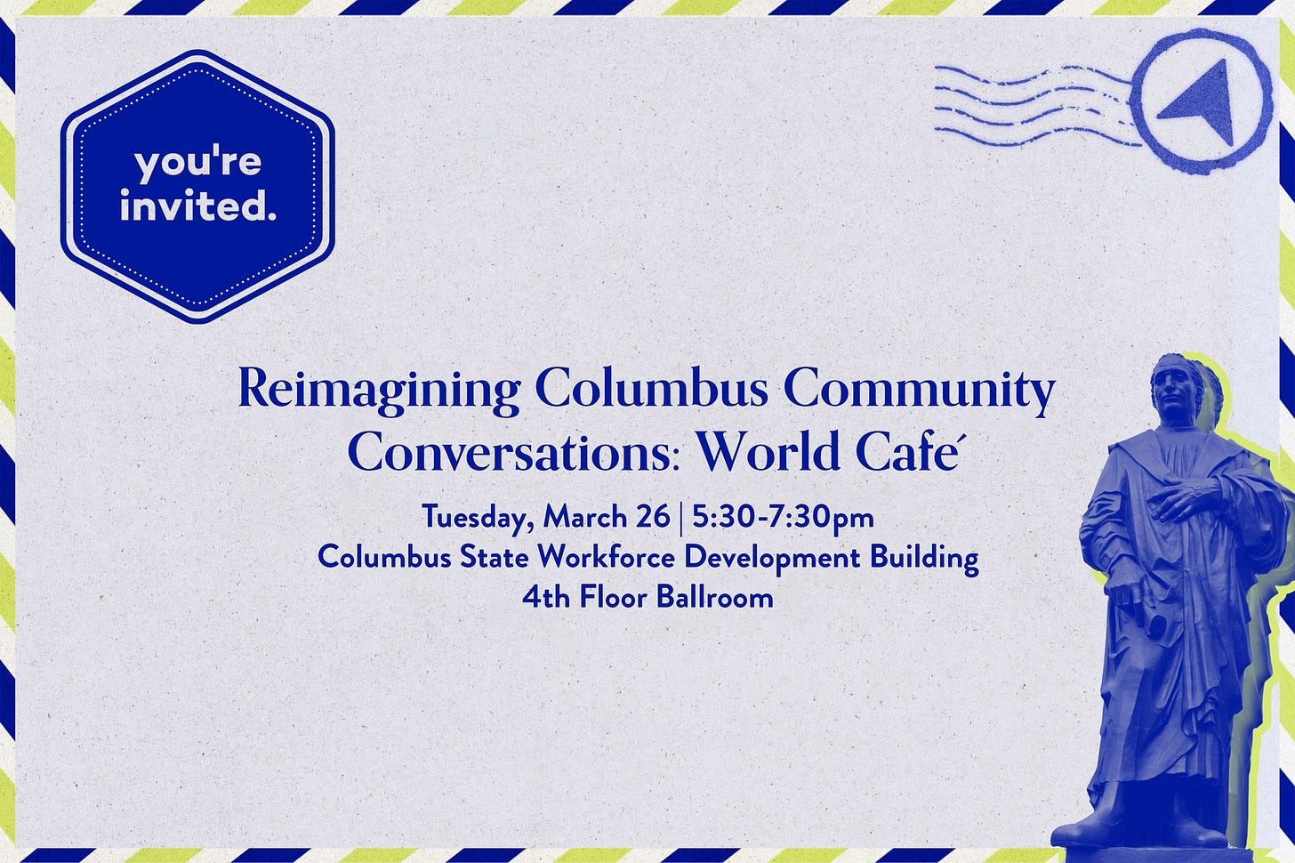 May be a graphic of text that says 'you're invited. Reimagining Columbus Community Conversations: World Café Tuesday, March 26 5:30-7:30pm Columbus State Workforce Development Building 4th Floor Ballroom'