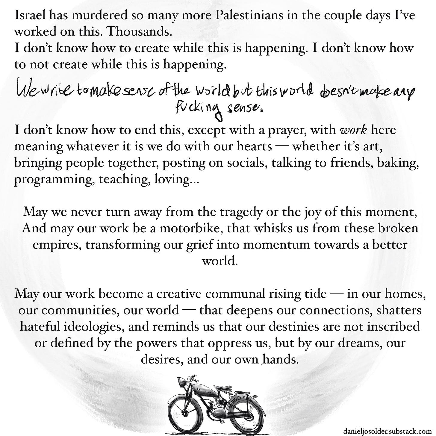 Israel has murdered so many more Palestinians in the couple of days I've worked on this. thousands. I don't know how to create while this is happening. I don't know how to not create while this is happening. We write to make sense of the world but this world doesn't make any fucking sense. I don't know how to end this, except with a prayer, with work here meaning whatever it is we do with our hearts— whether it's art, bringing people together, posting on socials, talking to friends, baking, programming, teaching, loving…  May we never turn away from the tragedy or the joy of this moment and may our work be a motorbike that whisks us from these broken empires, transforming our grief into momentum towards a better world.May our work become a creative communal rising tide— in our homes, our communities, our world— that deepens our connections, shatters hateful ideologies, and reminds us that our destinies are not inscribed or defined by the powers that oppress us, but by our dreams, our desires, and our own hands. Image description: drawing of a motorbike at the bottom of the page.