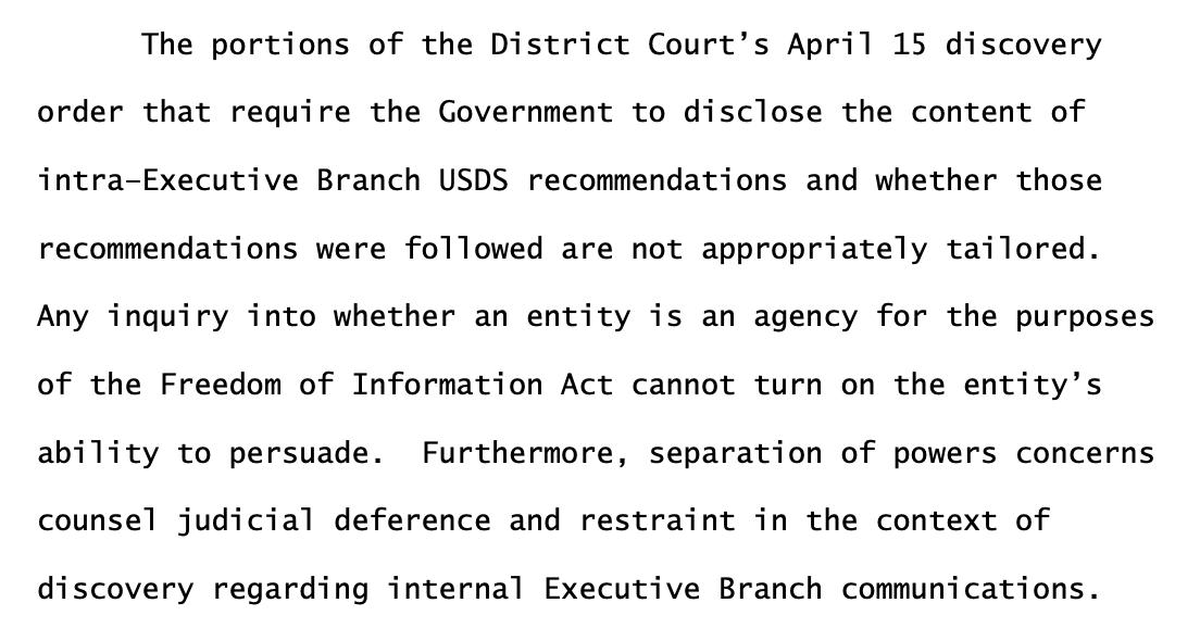 The portions of the District Court’s April 15 discovery order that require the Government to disclose the content of intra–Executive Branch USDS recommendations and whether those recommendations were followed are not appropriately tailored. Any inquiry into whether an entity is an agency for the purposes of the Freedom of Information Act cannot turn on the entity’s ability to persuade. Furthermore, separation of powers concerns counsel judicial deference and restraint in the context of discovery regarding internal Executive Branch communications. 