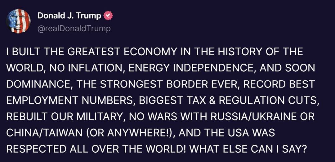 May be an image of text that says 'Donald J. Trump @realDonaldTrump BUILT THE GREATEST ECONOMY IN THE HISTORY OF THE WORLD, NO INFLATION, ENERGY INDEPENDENCE, AND SOON DOMINANCE, THE STRONGEST BORDER EVER, RECORD BEST EMPLOYMENT NUMBERS BIGGEST TAX & REGULATION CUTS, REBUILT OUR MILITARY, NO WARS WITH RUSSIA/UKRAINE OR CHINA/TAIWAN (OR ANYWHERE!), AND THE USA WAS RESPECTED ALL OVER THE WORLD! WHAT ELSE CAN SAY?'