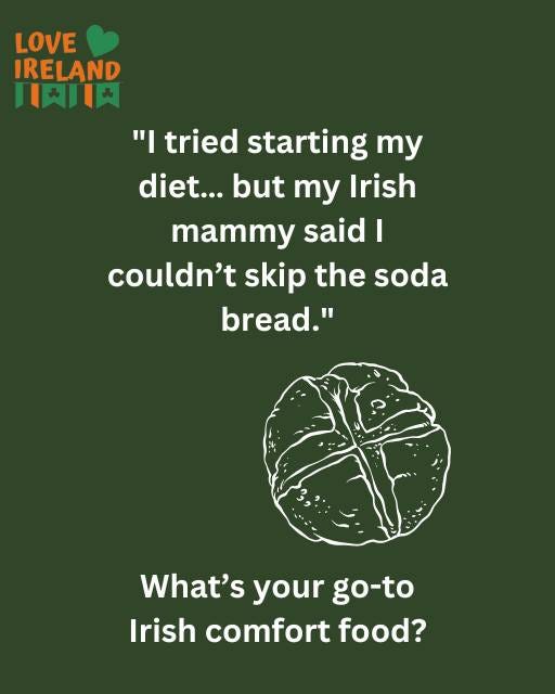 May be an image of text that says "LOVE IRELAND 天川肉 "I tried starting Ty diet...butmyIrish diet... but my my Irish mammy said I couldn't skip the soda bread." What's your go-to Irish comfort food?"