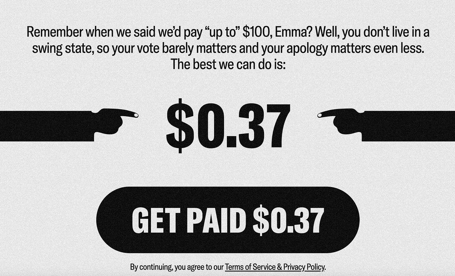 Remember when we said we'd pay "up to" $100, Emma? Well, you don't live in a swing state, so your vote barely matters and your apology matters even less. The best we can do is: $0.37