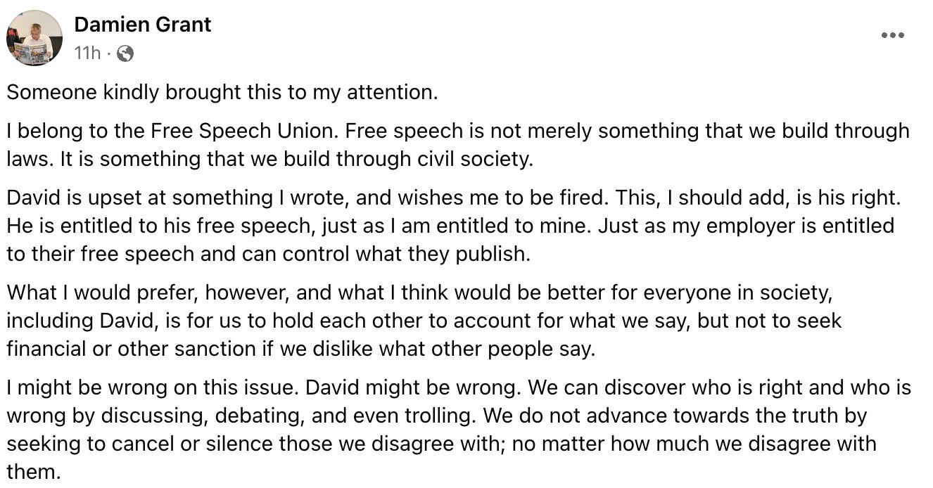 "Someone kindly brought this to my attention. I belong to the Free Speech Union. Free speech is not merely something that we build through laws. It is something that we build through civil society. David is upset at something I wrote, and wishes me to be fired. This, I should add, is his right. He is entitled to his free speech, just as I am entitled to mine. Just as my employer is entitled to their free speech and can control what they publish. What I would prefer, however, and what I think would be better for everyone in society, including David, is for us to hold each other to account for what we say, but not to seek financial or other sanction if we dislike what other people say. I might be wrong on this issue. David might be wrong. We can discover who is right and who is wrong by discussing, debating, and even trolling. We do not advance towards the truth by seeking to cancel or silence those we disagree with; no matter how much we disagree with them."