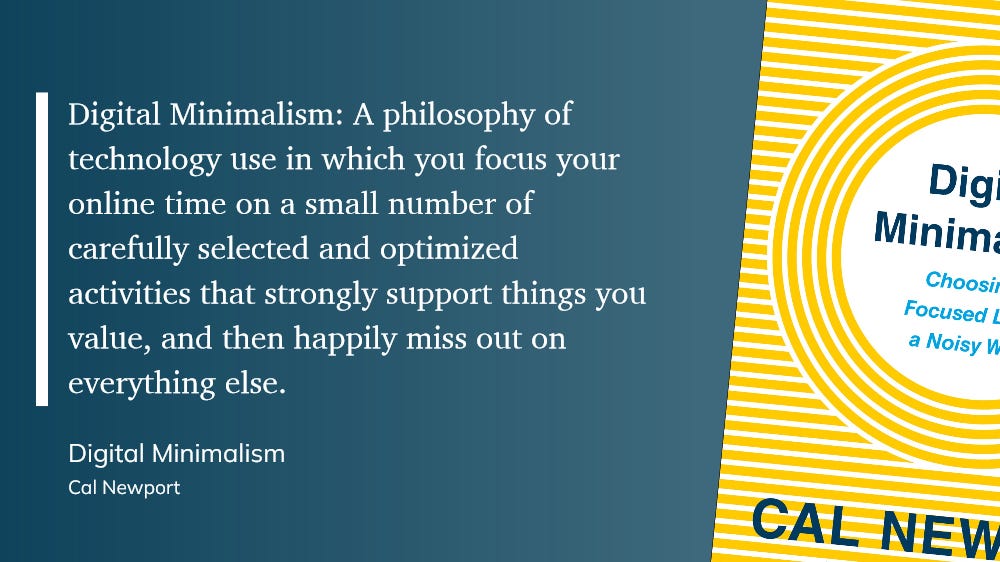 Digital Minimalism: A philosophy of technology use in which you focus your online time on a small number of carefully selected and optimized activities that strongly support things you value, and then happily miss out on everything else.