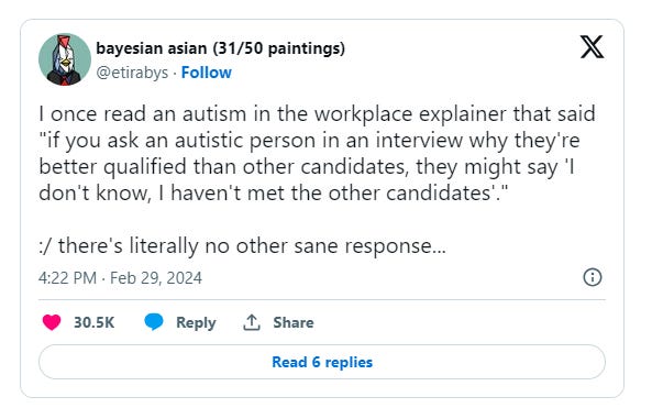 Tweet by Etirabys that reads: I once read an autism in the workplace explainer that said “if you ask an autistic person in an interview why they’re better qualified than other candidates, they might say ‘I don’t know, I haven’t met the other candidates’.”
 
 :/ there’s literally no other sane response…