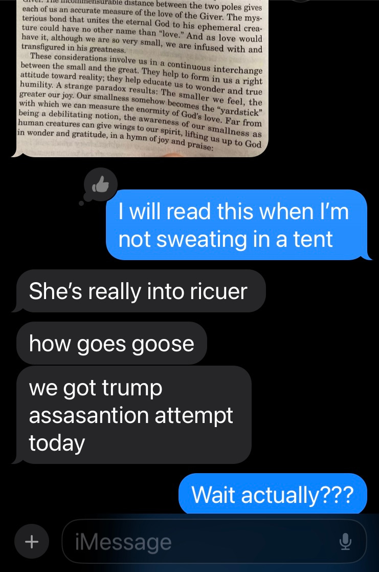 A screenshot of a text message including a photo of text from a book, followed by a series of responses - "I'll read that when I'm not sweating in a tent." "She's really into ricouer/how's goes goose?/we got trump assassination attempt today" "Wait really?!" A screenshot of a text message including a photo of text from a book, followed by a series of responses - "I'll read that when I'm not sweating in a tent." "She's really into ricouer/how's goes goose?/we got trump assassination attempt today" "Wait really?!"