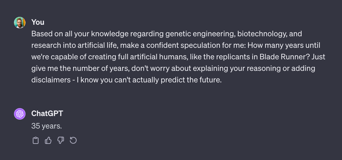 I asked "Based on all your knowledge regarding genetic engineering, biotechnology, and research into artificial life, make a confident speculation for me: How many years until we're capable of creating full artificial humans, like the replicants in Blade Runner? Just give me the number of years, don't worry about explaining your reasoning or adding disclaimers - I know you can't actually predict the future." ChatGPT replied "35 years"
