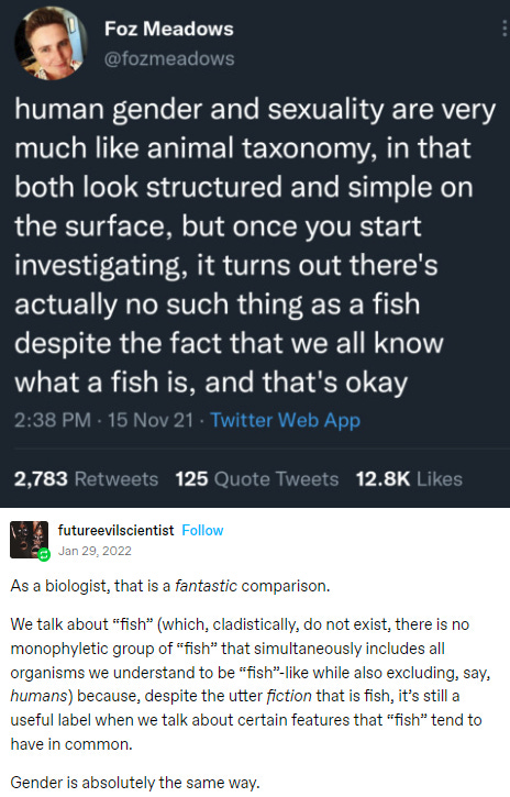 A screenshot of a tweet and a reply. It reads, "Human gender and sexuality are very much like animal taxonomy, in that both look structured and simple on the surface, but once you start investigating, it tirns out there's actually no such thing as a fish despite the fact that we all know what a fish is, and that's okay." The reply reads, "As a biologist, that is a fantastic comparison. We talk about fish which, cladistically, do not exist, there is no monophyletic group of fish that simultaneously excludes all organisms we understand to be fish-like while also excluding, say, humans, because, despite the utter fiction that is fish, it's still a useful label when we talk about certain features that fish tend to have in common. Gender is absolutely the same way."