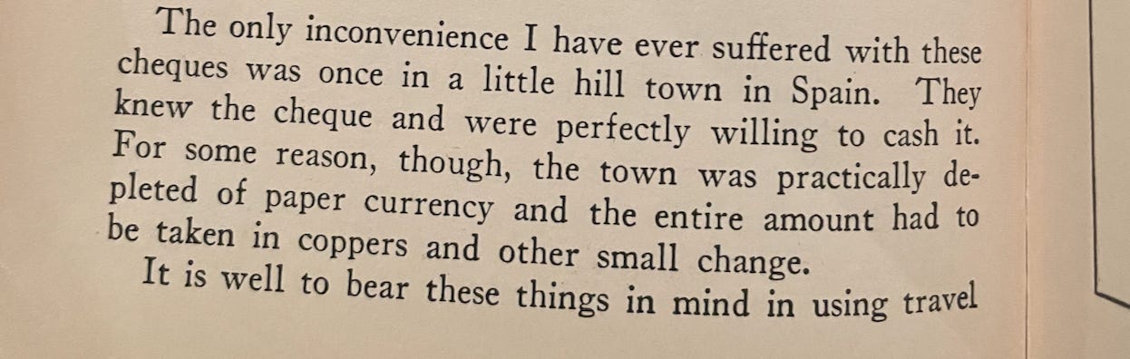 A picture of text from the book. "“The only inconvenience I have ever suffered with these cheques was once in a little hill town in Spain. They knew the cheque and were perfectly willing to cash it. For some reason, though, the town was practically depleted of paper currency and the entire amount had to be taken in coppers and other small change.”