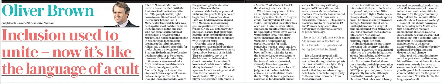 Inclusion used to unite – now it’s like the language of a cult The Daily Telegraph5 Dec 2024Oliver Brown Chief Sports Writer at the Emirates Stadium  It fell to Noussair Mazraoui to reveal a house divided. With the Emirates Stadium festooned in LGBTQ+ paraphernalia, right down to a multi-coloured mane for the Premier League lion, a Manchester United defender was perhaps the most notable name on the team sheet, as the one man who had exercised freedom of conscience. The Moroccan, a Muslim, had not been homophobic in rejecting the technicolour dreamcoat that club sponsors Adidas had designed especially for the last home game against Everton. He had simply refused to be a hypocrite, or to be coerced into manufactured conformity.  Mazraoui’s stance marked a fresh twist in a convulsive week for the national game, with football’s piggybacking on the Stonewall cause exposed less as a noble enterprise than an illthought-through charade. Where the governing bodies imagine their alliance with the controversial charity as pure and virtuous, the people they serve are beginning to have other ideas. First you find Sam Morsy aligned with Mazraoui in disavowing gesture politics on the basis of religion. Now you detect a wider backlash, a sense that many who love the sport are bristling at the constant pressure to be compliant with the latest cause.  Over the past 48 hours, supporters have upheld the right of the Ipswich captain to renounce the rainbow because of his faith. There is derision, too, at the double standard where Marc Guehi is revoked for writing “I love Jesus” on his armband but Morsy is allowed to use religion as a pretext for not wearing one at all. Now the ructions reach Westminster. “Why is a Christian player being treated differently to  a Muslim?” asks Robert Jenrick, the shadow justice secretary.  Whichever way you cut it, it is an emphatic repudiation of identity politics. Guehi, to his great credit, has played the FA like a violin. Having riled the authorities once with his initial declaration, supposedly an intolerable slogan, he flipped it to “Jesus loves you”, a wording that drew no sterner sanction than another hollow warning. The message, he explained, spoke for itself, conveying not just “truth and love” but “inclusivity”. That should have been sufficient, with the FA and the Premier League so anxious to preach about inclusion at all costs. But instead he is made to feel, absurdly, like a transgressor.  There is a fundamental lack of judgment at the heart of this episode, a miscalculation that all the LGBTQ+ rhetoric signifies an assertion of fundamental human values. But an unquestioning support of Stonewall also risks association with more dubious motives. The charity has embraced the full sweep of trans activist obsessions, from self-id to puberty blockers, and by extension the FA and Premier League are also buying into the pernicious creep of gender ideology.  The actions of players such as Mazraoui are reflective of fans’ broader indignation at being told what to think  It is a form of myopia I will never understand: why do the FA not realise, through their emphasis on trans inclusion – a subject they advertised in a video only last week – that they are advocating a belief system contributing directly to the exclusion of women from their own sport?  Giant institutions embark on this route at their peril. Look what happened last year when Nike partnered with Dylan Mulvaney, a biological male, to promote sports bras. The move instantly provoked outrage. And what about when Bud Light produced a range of cans emblazoned with Mulvaney’s face, all to promote the California influencer’s “365 days of girlhood”? Sales of the beers promptly fell 23 per cent.  A similar dynamic is starting to be seen in this country, with the actions of players such as Mazraoui reflective of a broader indignation among fans at being told what to think. Ahead of Arsenal’s game with Manchester United, there was a lengthy on-field presentation for Gay Gooners, the club’s official LGBTQ+ supporters’ group. It was all perfectly laudable, although most in the crowd appeared oblivious. That is because it barely seemed noteworthy: London has, after all, become one of the most tolerant and embracing cities in the world for the gay community. Why did that fact require all the extra Rainbow Laces embroidery?  None of this should downplay the account by actor Matt Lucas that he has twice received homophobic abuse en route to Arsenal matches this season. That is appalling, but it is not the type of behaviour to be expunged by acquiescence to whatever Stonewall says. It will only be fully addressed by education and deeper societal change.  Mazraoui will doubtless invite much opprobrium by distancing himself from the rainbow. But how can it ever be truly inclusive to excommunicate those with whom you disagree? Inclusion was once a commendable aim for the game to unite around. Now it feels like the language of a cult.  Article Name:Inclusion used to unite – now it’s like the language of a cult Publication:The Daily Telegraph Author:Oliver Brown Chief Sports Writer at the Emirates Stadium Start Page:2 End Page:2