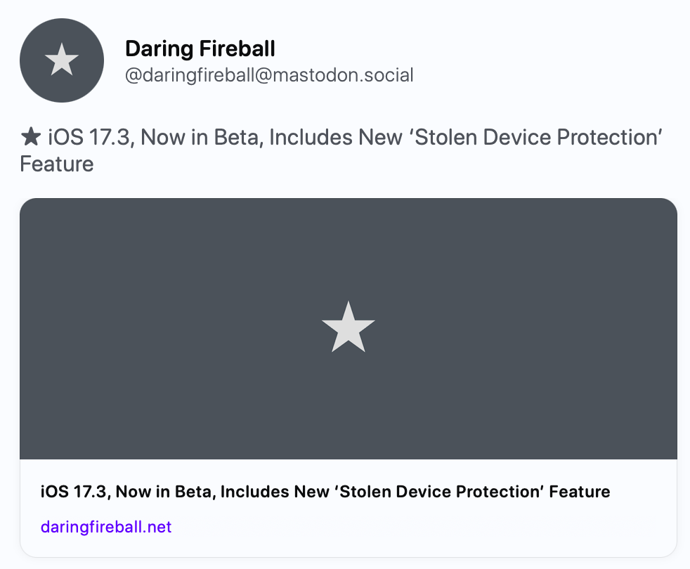 Daring Fireball @daringfireball@mastodon.social ★ iOS 17.3, Now in Beta, Includes New ‘Stolen Device Protection’ Feature https://daringfireball.net/2023/12/ios_17-3_stolen_device_protection   Daring Fireball iOS 17.3, Now in Beta, Includes New ‘Stolen Device Protection’ Feature This new feature will add significant protection against a thief who steals your iPhone and knows your device passcode.