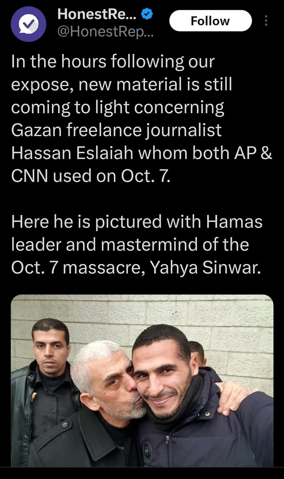 May be an image of 3 people and text that says '3:47 4G 100% Post HonestRe... HonestRep. Follow In the hours following our expose, new material is still coming to light concerning Gazan freelance journalist Hassan Eslaiah whom both AP CNN used on Oct.7. Here he is pictured with Hamas leader and mastermind of the Oct. 7 massacre, Yahya Sinwar. Û rep Post your |||'