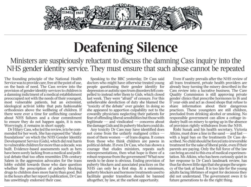Deafening Silence Ministers are suspiciously reluctant to discuss the damning Cass inquiry into the NHS gender identity service. They must ensure that such abuse cannot be repeated The founding principle of the National Health Service was to provide care, free at the point of use, on the basis of need. The Cass review into the provision of gender identity services to children is a damning indictment of a medical establishment preoccupied not with the needs of their youngest, most vulnerable patients, but an extremist, ideological activist lobby that puts fashionable orthodoxies above the wellbeing of children. If there were ever a time for unflinching candour about NHS failures and a clear commitment to ensure they do not happen again, it is now. Worryingly, it remains in short supply. Dr Hilary Cass, who led the review, is to be commended for her work. She has exposed the “shaky foundations” on which the NHS Gender Identity Development Service (Gids), which did real harm to vulnerable children for more than a decade, was built. Evidence-based assessments such as hers have been sorely lacking from a medical and political debate that too often resembles 17th-century Salem in the aggression advocates for the trans lobby exhibit towards those who dare question whether the prescription of puberty blocking drugs to children does more harm than good. But in the hours after her report’s publication, Dr Cass has unwittingly endorsed their case. Speaking to the BBC yesterday, Dr Cass said doctors who might have otherwise treated young people questioning their gender identity for depression or autistic spectrum disorders felt compelled to instead refer them to Gids, which closed last week. They were “afraid” of censure. For this unbelievable dereliction of duty she blamed the “toxicity of the debate” over gender. In doing so she appeared to apportion culpability not to the cowardly physicians neglecting their patients for fear of offending liberal sensibilities but those with legitimate — and vindicated — concerns about the damage Gids and its puberty blockers could do. Any toxicity Dr Cass may have identified does not come from the unfairly maligned critics — most of them women — of trans dogma. It comes from those who think children are pawns in political debate. If even Dr Cass, who has shown a courage that eludes ministers, repeats such misrepresentations, then what hope is there of a robust response from the government? What now needs to be done is obvious. Ending provision of puberty blockers and associated practices on the NHS can only be a first step. At a minimum, puberty blockers and hormone treatments used to facilitate gender transition should be banned altogether, by law, at the earliest opportunity. Even if sanity prevails after the NHS review of all trans treatment, private health providers are already busy turning the misery described in the Cass review into a lucrative business. The Care Quality Commission is still approving private gender clinics that prescribe hormones to 16 and 17 year-olds and act as closed shops that refuse to share information about their dangerous practices. These youngsters are still children, precluded from drinking alcohol or smoking. No responsible government can allow a cottage industry built on misery to spring up in the absence of provision rightly withdrawn from the NHS. Rishi Sunak and his health secretary, Victoria Atkins, must draw a line in the sand — and fast — with a legal ban on the treatments Dr Cass described. No child should be forced into irreversible treatment for the sake of liberal pride, even if their parents are paying. Only the full force of the law can bring an end to this era of medical experimentation. Ms Atkins, who has been curiously quiet in her response to Dr Cass’s landmark review, has thus far shown little sign that she grasps the urgency of the task at hand. It is too late for the young adults facing lifetimes of regret for decisions they did not understand. The government owes it to future generations to do the right thing.