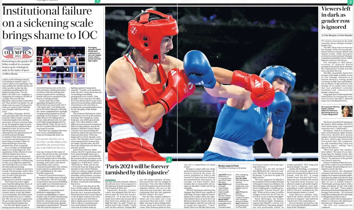 Institutional failure on a sickening scale brings shame to IOC Kowtowing to the gender-id lobby resulted in a woman beaten up by a biological male in the name of sport The Daily Telegraph2 Aug 2024By Oliver Brown Damaging episode: Imane Khelif (left) celebrates her win over Angela Carini, after a brutal and brief fight (right) A place at the Olympics meant everything to Angela Carini. “I want to show you something,” she said, pulling her mobile phone out of her pocket on the day she celebrated qualifying for the Italian boxing team. “It’s my father. He said to me, ‘Angelina, a champion in boxing is a bit like in cycling. They see the last kilometre and you know what they do? They pedal even harder. So, go all the way, because I’ll always be with you.’ And so I did. Until the end, I fought with blood in my eyes.” Her father, Giuseppe, died in 2021, just days after she returned from the Tokyo Games. As such, Carini had made it her abiding quest here in Paris to honour him, to use the grandest stage in sport to channel all the wisdom he had imparted to her. In 46 seconds, that dream was destroyed, sabotaged by the spinelessness of an International Olympic Committee that chose pandering to activists and ideologues over protecting a woman’s safety on what should have been the greatest day of her young life. It is a scandal, an institutional failure on a sickening scale. The aspirations of this vibrant 25-yearold from Naples have been shattered because the people in power saw nothing wrong with a woman heading into a boxing ring to take on an Algerian opponent who had failed two sex tests, with the International Boxing Association revealing the presence of male chromosomes. And so they sent her, unforgivably, into harm’s way. It took Carini just two punches to suffer the consequences of their cowardice. There have been few sights more heartbreaking than those of Carini, desperate and desolate, expressing hope in the post-fight interview that she had not let her country down, or her late father. At several points, the Italian press attache had to lean in to comfort her. She was too raw to appreciate the grotesque injustice that had been perpetrated against her. For the only figures guilty of letting anyone down are those wretched bureaucrats at the IOC, who prioritise rubbing shoulders at soirees with Snoop Dogg and Ariana Grande above ensuring a female will not be smashed in the face by a biological male. On the same day as this appalling abrogation of care, Kirsty Burrows, head of the IOC’S “safe sport unit”, was blathering about the Paris Olympics offering the “most comprehensive package of safeguarding initiatives of any sporting event in history”. Is that right, Kirsty? Try telling that to Carini, who did not look very safe at all while being bludgeoned by Imane Khelif. Truly, the tin ear of the IOC’S gutless hierarchy makes you want to scream. Now they are reaping what they have sown, establishing that someone biologically male can beat up a woman in the name of sport. The picture at the end of this gruesome excuse for a fight – of the Guatemalan referee standing between Khelif, who raised a fist in triumph, and Carini, who stared mournfully at the canvas – contained multitudes. One of these boxers had been shielded by the IOC establishment, the other horribly neglected. Years of craven kowtowing to the gender-id lobby have brought us to this point. The IOC has long seemed more interested in fluffing up its right-on credentials than in ensuring that women can enjoy fair sport. I remember, covering Laurel Hubbard competing in the women’s weightlifting in Tokyo despite only recently transitioning, seeing leaflets left on journalists’ desks by various pressure groups. These warned ominously against listening to organisations “formed with the express purpose of fighting against transgender equality”. Usually, as an apolitical body, the IOC cracks down fiercely on anything resembling propaganda in its venues. This, though, it was content to let slide. For it has always shown a far closer interest in promoting a philosophy of inclusion at all costs than in realising the potential implications for the integrity of the female category. The women’s 800metres in Rio should have served as the starkest warning. The champion, Caster Semenya, was 46XY, genetically male. Two other athletes with differences in sexual development filled out the podium. And in the shadows, Britain’s Lynsey Sharp cried her eyes out at seeing the medal for which she had strived so long snatched away. What has happened to Carini, though, is far worse. The Olympics have created many situations for women that are unfair. But this time, the IOC threw the Italian into one that was patently unsafe. And it knew about it. Mark Adams, the IOC’S spokesman, had been asked multiple times for a response to worries about Khelif. He brushed off the questions with disdain, ordering journalists not to engage in a “witch-hunt” and to “dial it down”. Well, now he has everybody from the Italian prime minister to the United Nations expert on violence against women and girls to highlight the offensive absurdity of his position. An issue that could have been resolved has spiralled into an international incident. Good luck with dialling that down. For anyone who has sat on the fence on this subject, this should be the moment that the scales fall from the eyes. Anyone seeing the blood smeared over Carini’s shorts or the despair etched on her face can recognise now that this is where supine governance leads. This is where a consistent and tone-deaf refusal to heed the concerns of women ends up. For anyone who has sat on the fence on this subject, this should be the moment that the scales fall from the eyes Article Name:Institutional failure on a sickening scale brings shame to IOC Publication:The Daily Telegraph Author:By Oliver Brown Start Page:2 End Page:2