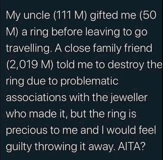 My uncle (111 M) gifted me (50
M) a ring before leaving to go travelling. A close family friend (2,019 M) told me to destroy the ring due to problematic associations with the jeweller who made it, but the ring is precious to me and I would feel guilty throwing it away. AITA?