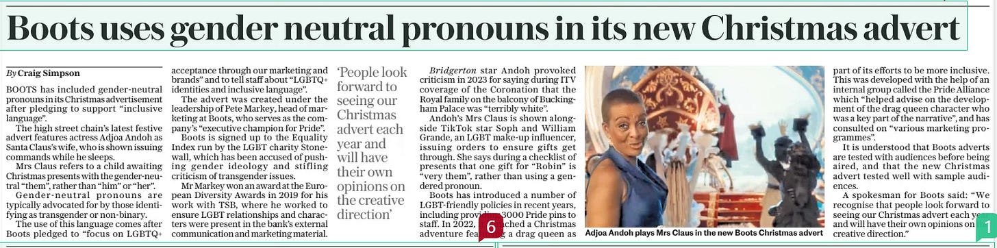 Boots uses gender neutral pronouns in its new Christmas advert The Daily Telegraph13 Nov 2024By Craig Simpson  Adjoa Andoh plays Mrs Claus in the new Boots Christmas advert BOOTS has included gender-neutral pronouns in its Christmas advertisement after pledging to support “inclusive language”.  The high street chain’s latest festive advert features actress Adjoa Andoh as Santa Claus’s wife, who is shown issuing commands while he sleeps.  Mrs Claus refers to a child awaiting Christmas presents with the gender-neutral “them”, rather than “him” or “her”.  Gender-neutral pronouns are typically advocated for by those identifying as transgender or non-binary.  The use of this language comes after Boots pledged to “focus on LGBTQ+ acceptance through our marketing and brands” and to tell staff about “LGBTQ+ identities and inclusive language”.  The advert was created under the leadership of Pete Markey, head of marketing at Boots, who serves as the company’s “executive champion for Pride”.  Boots is signed up to the Equality Index run by the LGBT charity Stonewall, which has been accused of pushing gender ideology and stifling criticism of transgender issues.  Mr Markey won an award at the European Diversity Awards in 2019 for his work with TSB, where he worked to ensure LGBT relationships and characters were present in the bank’s external communication and marketing material.  ‘People look forward to seeing our Christmas advert each year and will have their own opinions on the creative direction’  Bridgerton star Andoh provoked criticism in 2023 for saying during ITV coverage of the Coronation that the Royal family on the balcony of Buckingham Palace was “terribly white”.  Andoh’s Mrs Claus is shown alongside Tiktok star Soph and William Grande, an LGBT make-up influencer, issuing orders to ensure gifts get through. She says during a checklist of presents that one gift for “Robin” is “very them”, rather than using a gendered pronoun.  Boots has introduced a number of Lgbt-friendly policies in recent years, including providing 3000 Pride pins to staff. In 2022, it launched a Christmas adventure featuring a drag queen as part of its efforts to be more inclusive. This was developed with the help of an internal group called the Pride Alliance which “helped advise on the development of the drag queen character who was a key part of the narrative”, and has consulted on “various marketing programmes”.  It is understood that Boots adverts are tested with audiences before being aired, and that the new Christmas advert tested well with sample audiences.  A spokesman for Boots said: “We recognise that people look forward to seeing our Christmas advert each year and will have their own opinions on the creative direction.”  Article Name:Boots uses gender neutral pronouns in its new Christmas advert Publication:The Daily Telegraph Author:By Craig Simpson Start Page:3 End Page:3