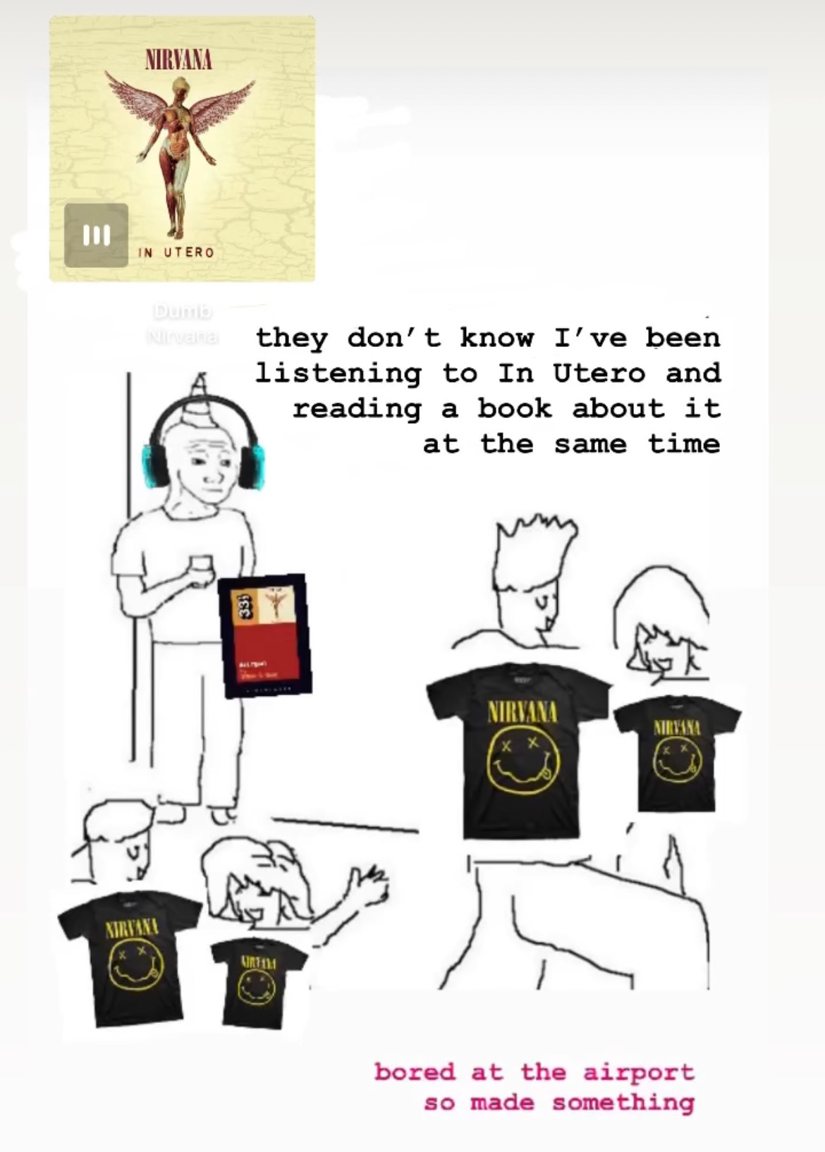 Meme of badly drawn guy standing in a corner at a party, where "Dumb" from In Utero is playing and he has little headphones on and is holding a copy of the In Utero Book, and then it says "they don't know I've been listening to In Utero and reading a book about it at the same time" while all the dancing people have Nirvana shirts on. Then at the bottom I wrote "bored at the airport so made something."
