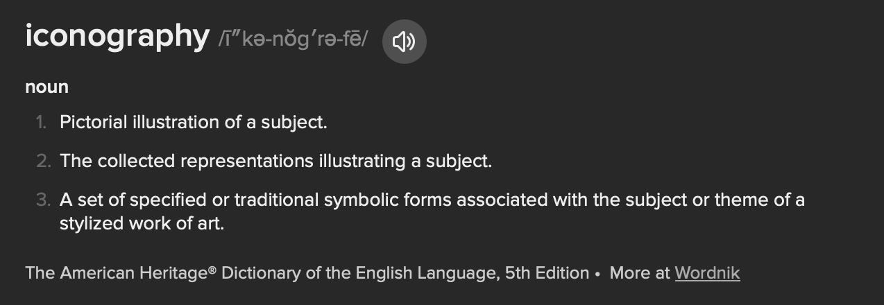 A screenshot of the definitions of “iconography,” provided by The American Heritage Dictionary of the English Language, 5th edition: noun Pictorial illustration of a subject. The collected representations illustrating a subject. A set of specified or traditional symbolic forms associated with the subject or theme of a stylized work of art.