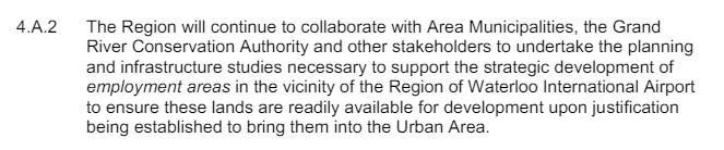 Text: The Region will continue to collaborate with Area Municipalities, the Grand River Conservation Authority and other stakeholders to undertake the planning and infrastructure studies necessary to support the strategic development of employment areas in the vicinity of the Region of Waterloo International Airport to ensure these lands are readily available for development upon justification being established to bring them into the Urban Area. 