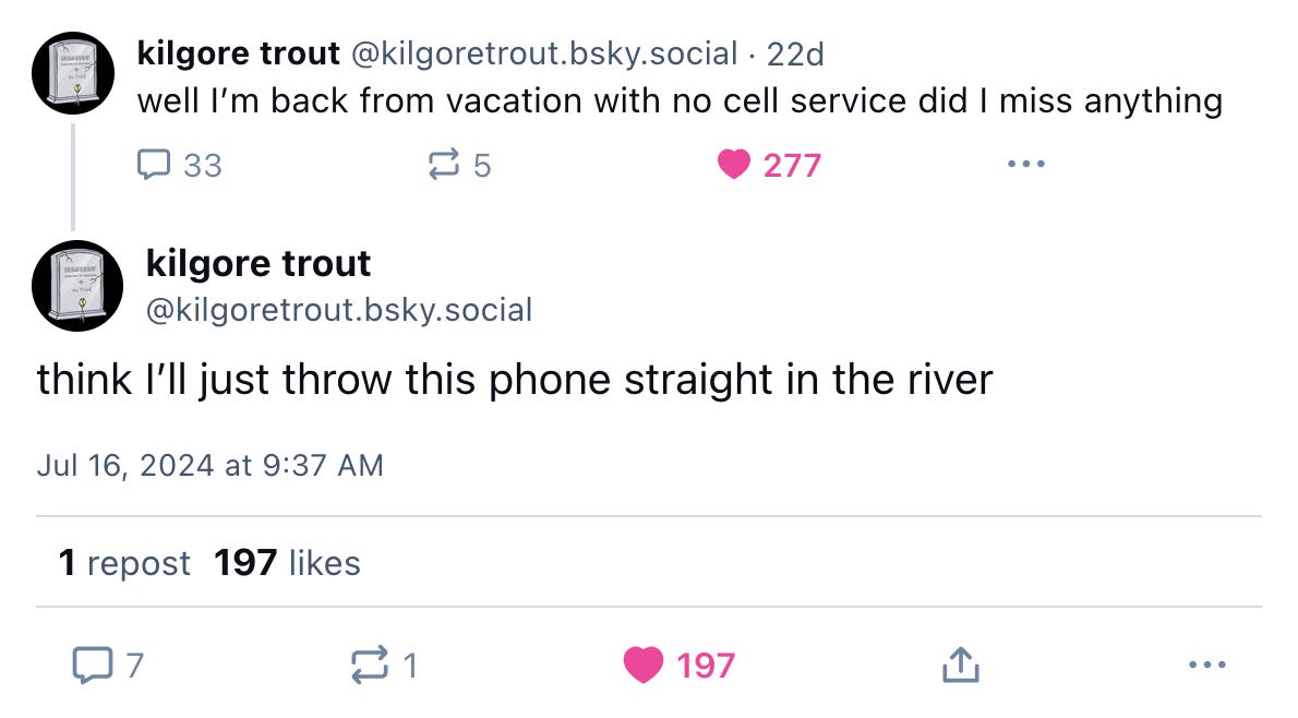 July 16, 2024 Bluesky thread from Kilgore Trout. The first post reads, "well I’m back from vacation with no cell service did I miss anything," and the second post reads, "think I’ll just throw this phone straight in the river."