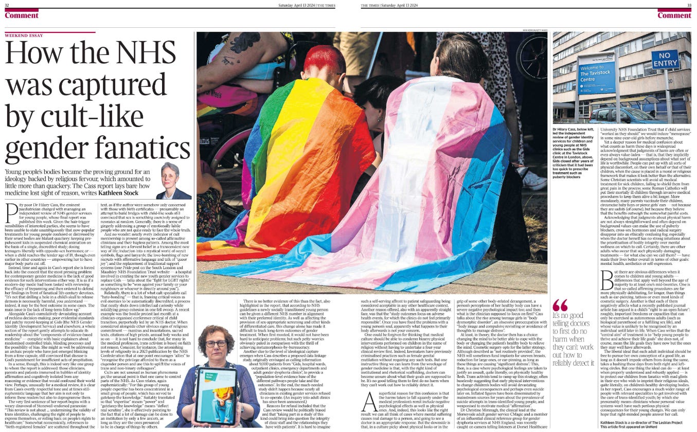 How the NHS was captured by cult-like gender fanatics Young people’s bodies became the proving ground for an ideology backed by religious fervour, which amounted to little more than quackery. The Cass report lays bare how medicine lost sight of reason, writes Kathleen Stock  Next image › Pity poor Dr Hilary Cass, the eminent paediatrician charged with managing an independent review of NHS gender services for young people, whose final report was published this week. Given the hair-trigger sensibilities of interested parties, she seems to have been unable to state unambiguously that now-popular treatments for young people confused or distressed by their sexed bodies are blatant quackery: keeping prepubescent kids in suspended chemical animation on the basis of a single, discredited study; dosing teenagers liberally with opposite-sex hormones; or — when a child reaches the tender age of 18, though even earlier in other countries — empowering her to have major body parts cut off.  Instead, time and again in Cass’s report she is forced back into the conceit that the most pressing problem for contemporary gender medicine is the lack of good evidence for such interventions either way. It is as if a modern-day medic had been tasked with reviewing the efficacy of trepanning and then ordered to defend her findings in front of fanatical 5th-century devotees. “It’s not that drilling a hole in a child’s skull to release demons is necessarily harmful, you understand — indeed, it may be the best outcome in some cases. The main issue is the lack of long-term follow up.”  Alongside Cass’s cumulatively devastating account of reckless decision-making, poor evidential standards and patchy record-keeping at Gids (the NHS Gender Identity Development Service) and elsewhere, a whole section of the report gently attempts to educate its readership about the “components of evidence-based medicine” — complete with basic explainers about randomised controlled trials, blinding processes and the possibility of bias. She might as well be addressing an archaic people who have just emerged blinking from a time capsule, still convinced that disease is God’s punishment for insufficient acts of propitiation.  In a sense, though, this is indeed very like one group to whom the report is addressed: those clinicians, parents and patients immersed in bubbles of identity affirmation and cognitively isolated from any reasoning or evidence that would confound their world view. Perhaps, unusually for a medical review, it is clear from Cass’s overtly respectful tone and at times stilleuphemistic language that her aim is not only to inform these readers but also to deprogramme them.  The very first sentence of her report begins with a weary disavowal of Stonewall-endorsed paranoias: “This review is not about … undermining the validity of trans identities, challenging the right of people to express themselves, or rolling back on people’s rights to healthcare.” Somewhat nonsensically, references to “birth-registered females” are scattered throughout the text, as if the author were somehow only concerned with those with birth certificates — presumably an attempt to build bridges with child-like souls still convinced that sex is something coercively assigned to neonates at random. Generally, there is a sense of gingerly addressing a group of emotionally labile people who are not quite ready to face the whole truth.  And no wonder: nearly every indicator of cult membership is present among so-called affirmative clinicians and their hapless patients. Among the most telling signs are a fervent belief in a transcendent new way of life; induction into a mystical world of occult symbols, flags and lanyards; the love-bombing of new recruits with affirmative language and talk of “queer joy”; and the replacement of traditional support systems (one Pride post on the South London and Maudsley NHS Foundation Trust website — a hospital involved in creating the new youth gender services to replace Gids — talks about the “fight for LGBT rights” as something to be “won against your family or your neighbours or whoever is directly around you”).  Relatedly, there is a lot of what cult specialists call “hate-bonding” — that is, framing critical voices as evil enemies to be automatically discredited, a process that neatly shuts down intellectual curiosity while solidifying group cohesion in one fell swoop. A recent example was the hostile protest last month at a clinician-organised conference critical of child transition, purportedly led by an NHS doctor. When considered alongside other obvious signs of religious commitment — mantras and incantations, sacred texts, citations of high priests, annual holy weeks and so on — it is not hard to conclude that, for many in the medical profession, trans activism is based on faith not reason. Consider, for instance, the astonishing levels of religiosity in a 2023 publication by the NHS Confederation that at one point encourages “allies” to “recognise the privilege afforded to them as a cisgender person and use this to uplift the voices of trans and non-binary colleagues”.  Cults are not unusual as human phenomena go; the unusual point is that one came to control parts of the NHS. As Cass relates, again euphemistically: “For this group of young people expertise has been concentrated in a small group of people, which has served to gatekeep the knowledge.” Suitably translated so that “expertise” means “power” and “gatekeep the knowledge” means “deflect real scrutiny”, she is effectively pointing to the fact that a lot of damage can be done to an institution by only a few zealots, as long as they are the ones presumed to be in charge of things by others.  There is no better evidence of this than the fact, also highlighted in the report, that according to NHS guidelines a newly socially transitioned young person can be given a different NHS number in alignment with their preferred identity. As well as affecting the provision of sex-appropriate screening and other kinds of differentiated care, this change alone has made it difficult to track long-term outcomes of gender treatment. When first mooted, it would not have been hard to anticipate problems; but such petty worries obviously paled in comparison with the thrill of achieving metamorphosis-by-bureaucracy.  Another clue to the level of ideological capture emerges when Cass describes a proposed data linkage study, originally envisaged as culling information about 9,000 patients from “Gids, hospital wards, outpatient clinics, emergency departments and adult gender dysphoria clinics”, to provide a “population-level evidence base of the different pathways people take and the outcomes”. In the end, the much-needed study didn’t happen because nearly all clinicians in existing gender services refused to co-operate. (An inquiry into adult clinics has since been announced.)  Reasons for refusal included that the Cass review would be politically biased and that “taking part in a study of this kind could bring into question the integrity of clinic staff and the relationships they have with patients”. It is hard to imagine such a self-serving affront to patient safeguarding being considered acceptable in any other healthcare context. Another reason offered, also with an apparently straight face, was that the “study outcomes focus on adverse health events, for which the clinics do not feel primarily responsible”. Once you have fixed the problems with a young person’s soul, apparently what happens to their body afterwards is not your concern.  One could be forgiven for thinking that medical culture should be able to condemn bizarre physical interventions performed on children in the name of religion without having to undertake a four-year clinical review first. Indeed, lawmakers have previously criminalised practices such as female genital mutilation without requiring any such tests. But one instructive thing we can learn from the wreckage of gender medicine is that, with the right kind of institutional and rhetorical scaffolding, doctors can become unsure about what their goals are supposed to be. It’s no good telling them to first do no harm when they can’t work out how to reliably detect it.  A superficial reason for this confusion is that the harms taken to fall squarely under the medical profession’s remit include negative psychological effects as well as physical ones. And, indeed, this looks like the right result: we can all think of cases where mental suffering causes real damage to a person, and going to see a doctor is an appropriate response. But the downside is that, in a culture picky about physical looks or in the grip of some other body-related derangement, a person’s perceptions of her healthy body can have a severe negative psychological impact too; and then what is the clinician supposed to focus on first? Cass talks about the rise among teenage girls in “body dysmorphic disorder”, an obsessive preoccupation with “body image and compulsive revisiting or avoidance of thoughts to manage distress”.  At least, in theory, the doctor then has a choice: changing the mind to be better able to cope with the body or changing the patient’s healthy body to relieve the mind. Cosmetic surgery opts for the latter strategy. Although described as “not routinely provided”, the NHS will sometimes fund implants for uneven breasts, reduction for large ones, or ear-pinning, as long as these things are causing “significant distress”. This, then, is a case where psychological feelings are taken to justify an assault, quite literally, on physically healthy flesh. Trans activists tend to ramp up this strategy, often baselessly suggesting that early physical interventions to change children’s bodies will avoid devastating psychological consequences and perhaps even suicide later on. Inflated figures have been disseminated by mainstream sources for years about the prevalence of suicide attempts in trans-identified young people, and weaponised to motivate medical “affirmation”.  Dr Christine Mimnagh, the clinical lead at the Merseyside adult gender service CMagic and a member of an influential clinical reference group for gender dysphoria services at NHS England, was recently caught on camera telling listeners at Dorset Healthcare University NHS Foundation Trust that if child services “worked as they should” we would induce “menopause” in some nine-year-old girls before menarche.  “ It’s no good telling doctors to first do no harm when they can’t work out how to reliably detect it  Yet a deeper reason for medical confusion about what counts as harm these days is widespread acknowledgment that judgments of harm are often or even always value-laden — that is, that they implicitly depend on background assumptions about what sort of life is worthwhile. People can put up with all sorts of physical discomfort, on their own behalf or that of their children, when the cause is placed in a moral or religious framework that makes it look better than the alternative. Some Christian scientists will avoid all medical treatment for sick children, failing to shield them from great pain in the process; some Roman Catholics will put their mortally ill children through invasive medical procedures to keep them alive a bit longer. More mundanely, many parents vaccinate their children, circumcise baby boys or pierce girls’ ears — not because they are sadists (of course), but because they believe that the benefits outweigh the somewhat painful costs.  Acknowledging that judgments about physical harm are not always straightforward and often depend on background values can make the use of puberty blockers, cross-sex hormones and radical surgery disappear into an ethically confusing fog; especially when the doctor herself has no strong intuitions about the prioritisation of bodily integrity over mental wellness on which to call. Certainly, there are other adults who swear that such physically damaging treatments — for what else can we call them? — have made their lives better overall in terms of other goals: mental health, aesthetics or self-expression.  But there are obvious differences when it comes to children and young adults — differences that apply well beyond the age of majority to at least one’s mid-twenties. One is that so-called affirming procedures are far more physically debilitating, for longer, than things such as ear-piercing, tattoos or even most kinds of cosmetic surgery. Another is that each of them negatively affects what a recently published journal article has argued is a child’s “right to an open future”: roughly, important freedoms or capacities that can only be exercised as autonomous adults (such as biological parenthood or a fulfilling sex life), and whose value is unlikely to be recognised by an individual until later in life. When Cass writes that the “central aim” of treatment is to “help young people to thrive and achieve their life goals” she does not, of course, mean the life goals they have now but the ones they may well have afterwards.  The liberal ideal that each adult individual should be free to pursue her own conception of a good life, as long as it doesn’t impede others from doing the same, takes a bashing these days from both right and leftwing circles. But one thing the ideal can do — at least when properly understood and robustly applied — is to protect our children from fanatics with mad glints in their eye who wish to imprint their religious ideals, quite literally, on children’s healthy developing bodies. In her report, Cass encourages a much wider range of people with relevant specialities to get involved with the care of trans-identified youth; by which she presumably means clinicians whose personal value systems won’t have such perilous physical consequences for their young charges. We can only hope that right-minded people answer her call.
