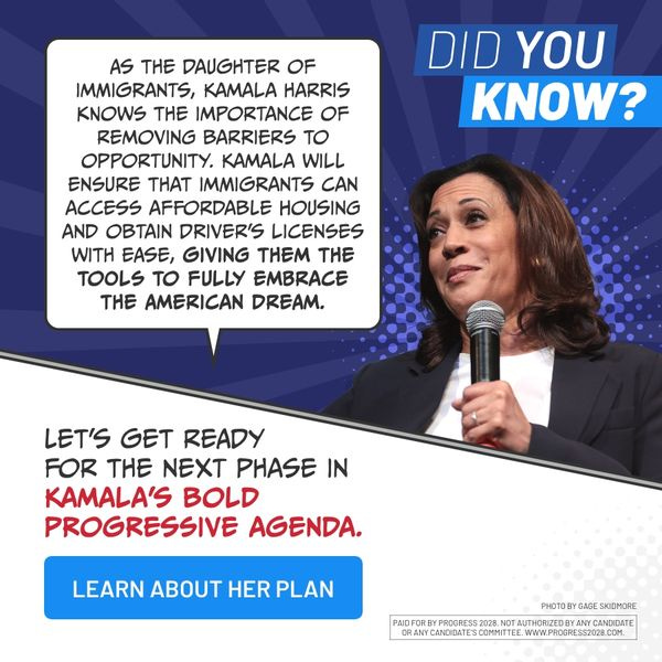 AS THE DAUGHTER OF IMMIGRANTS, KAMALA HARRIS KNOWS THE IMPORTANCE OF REMOVING BARRIERS TO OPPORTUNITY. KAMALA WILL ENSURE THAT IMMIGRANTS CAN ACCESS AFFORDABLE HOUSING AND OBTAIN DRIVER'S LICENSES WITH EASE, GIVING THEM THE TOOLS TO FULLY EMBRACE THE AMERICAN DREAM.