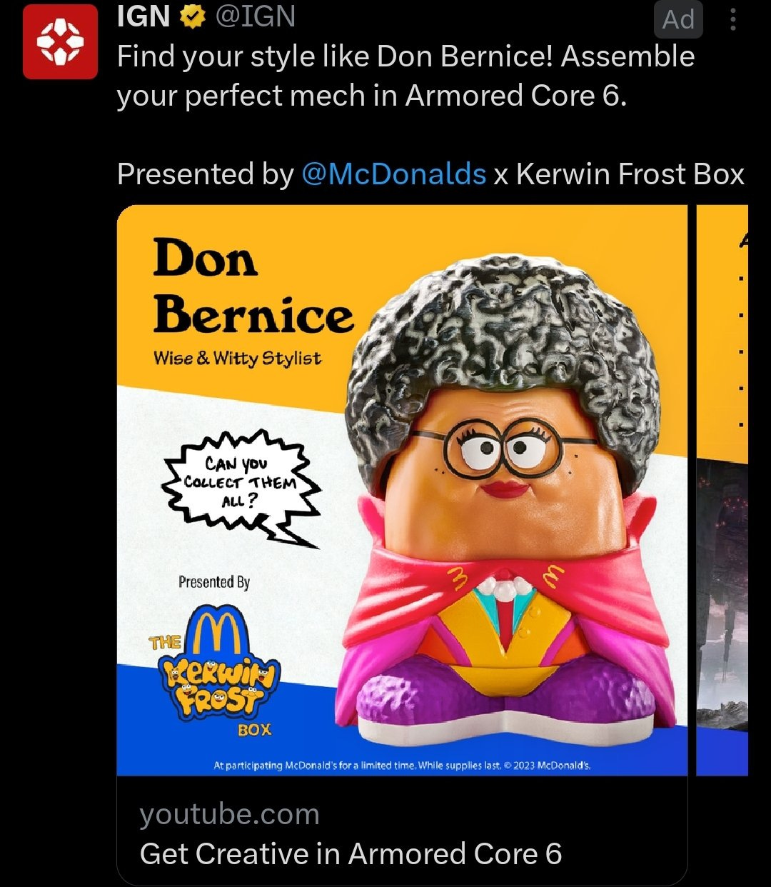 A Twitter ad from IGN reading "Find your style like Don Bernice! Assemble your perfect mech in Armored Core 6. Presented by McDonald's x Kerwin Frost Box" and then a YouTube thumbnail for a video titled "Get Creative in Armored Core 6" but the thumbnail is a McNugget toy in a costume from the McDonald's x Kerwin Frost box and it says Don Bernice - Wise and Witty Stylist and as far as I can tell that's not even like a real person or anything? Am I supposed to know who any of these people are? Hello? I'm cold and scared