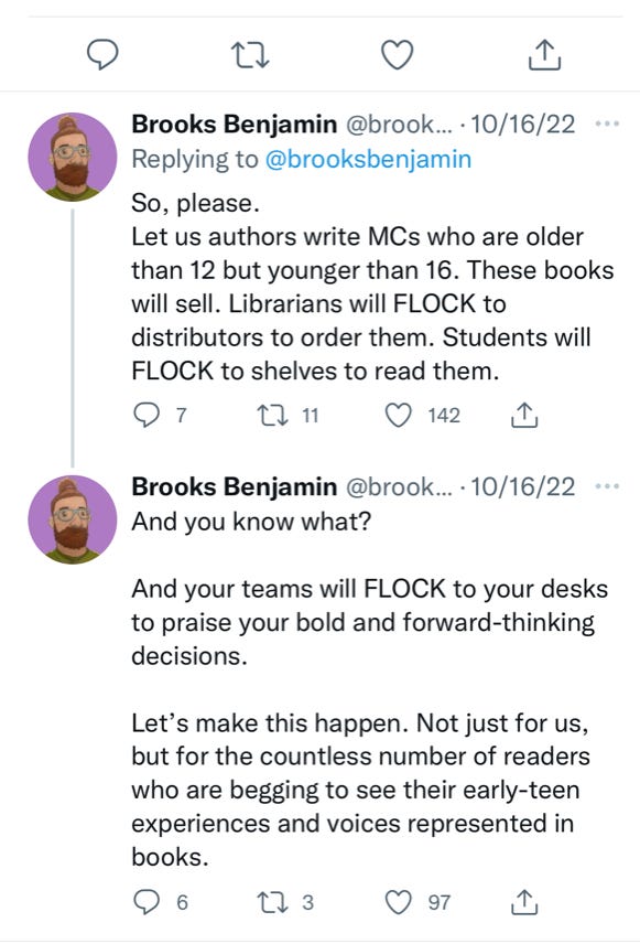 So, please, Let us authors write MCs who are older than 12 but younger than 16. These books will sell. Librarians will FLOCK to distributors to order them. Students will FLOCK to shelves to read them. And you know what? And your teams will FLOCK to your desks to praise your bold and forward-thinking decisions. Let's make this happen. Not just for us, but for the countless number of readers who are begging to see their early-teen experiences and voices represented in books.