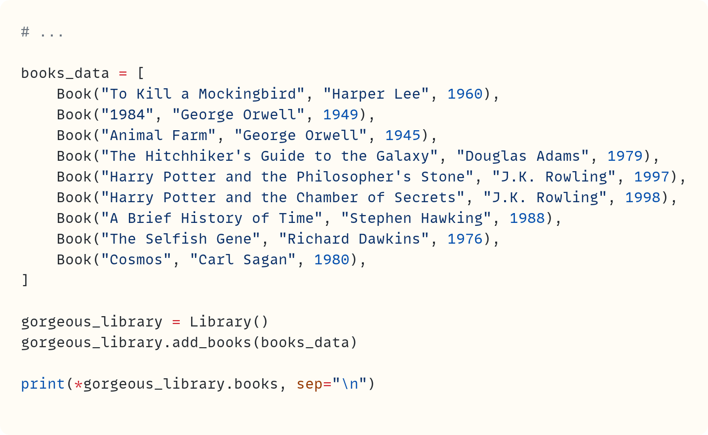 # ...  books_data = [     Book("To Kill a Mockingbird", "Harper Lee", 1960),     Book("1984", "George Orwell", 1949),     Book("Animal Farm", "George Orwell", 1945),     Book("The Hitchhiker's Guide to the Galaxy", "Douglas Adams", 1979),     Book("Harry Potter and the Philosopher's Stone", "J.K. Rowling", 1997),     Book("Harry Potter and the Chamber of Secrets", "J.K. Rowling", 1998),     Book("A Brief History of Time", "Stephen Hawking", 1988),     Book("The Selfish Gene", "Richard Dawkins", 1976),     Book("Cosmos", "Carl Sagan", 1980), ]  gorgeous_library = Library() gorgeous_library.add_books(books_data)  print(*gorgeous_library.books, sep="\n")