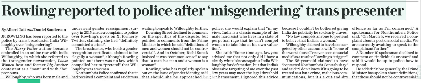Rowling reported to police after ‘misgendering’ trans presenter The Daily Telegraph8 Mar 2024By Albert Tait and Daniel Sanderson JK ROWLING has been reported to the police by trans broadcaster India Willoughby over “misgendering”. The Harry Potter author became embroiled in an online row with India Willoughby, in which she referred to the transgender newsreader, Loose Women host and former Big Brother contestant as a “man” and with “he” pronouns. Willoughby, who was born male and underwent gender reassignment surgery in 2015, made a complaint to police over Rowling’s posts on X, formerly Twitter, claiming she had “definitely committed a crime”. The broadcaster, who holds a gender recognition certificate, claimed to be “legally a woman”, although Rowling pointed out there was no law which compelled her to “pretend” that Willoughby was a woman. Northumbria Police confirmed that it had received a complaint and said it was waiting to speak to Willoughby further. Downing Street declined to comment on the specifics of the dispute, but pointed to comments from the Prime Minister in which he said “definitions of men and women should not be controversial”. And in October, Rishi Sunak insisted it was “common sense” to say that “a man is a man and a woman is a woman”. Rowling, who has regularly spoken out on the issue of gender identity, said that should she be approached by police, she would explain that “in my view, India is a classic example of the male narcissist who lives in a state of perpetual rage that he can’t compel women to take him at his own valuation”. She said: “Some time ago, lawyers advised me that not only did I have a clearly winnable case against India Willoughby for defamation, but that India’s obsessive targeting of me over the past few years may meet the legal threshold for harassment. I ignored this advice because I couldn’t be bothered giving India the publicity he so clearly craves. “No law compels anyone to pretend to believe that India is a woman.” Willoughby claimed to have been targeted by other accounts with “some of the worst abuse I’ve ever seen on social media” as a result of Rowling’s “trigger”. The 58-year-old claimed to have “contacted Northumbria Constabulary” and said: “I don’t know if it’s going to be treated as a hate crime, malicious communications, but it’s a cut-and-dry offence as far as I’m concerned.” A spokesman for Northumbria Police said: “On March 4, we received a complaint about a post on social media. We are currently awaiting to speak to the complainant further.” A Number 10 spokesman declined to comment on “individuals or cases” and said it would be up to police how to respond. He added: “More generally, the Prime Minister has spoken about definitions, that those should not be controversial.” Article Name:Rowling reported to police after ‘misgendering’ trans presenter Publication:The Daily Telegraph Author:By Albert Tait and Daniel Sanderson Start Page:7 End Page:7