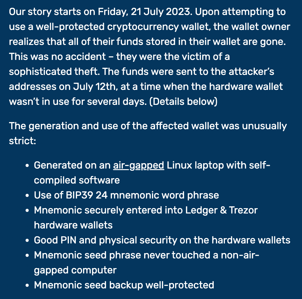 Our story starts on Friday, 21 July 2023. Upon attempting to use a well-protected cryptocurrency wallet, the wallet owner realizes that all of their funds stored in their wallet are gone. This was no accident – they were the victim of a sophisticated theft. The funds were sent to the attacker’s addresses on July 12th, at a time when the hardware wallet wasn’t in use for several days. (Details below)  The generation and use of the affected wallet was unusually strict:  Generated on an air-gapped Linux laptop with self-compiled software Use of BIP39 24 mnemonic word phrase Mnemonic securely entered into Ledger & Trezor hardware wallets Good PIN and physical security on the hardware wallets Mnemonic seed phrase never touched a non-air-gapped computer Mnemonic seed backup well-protected