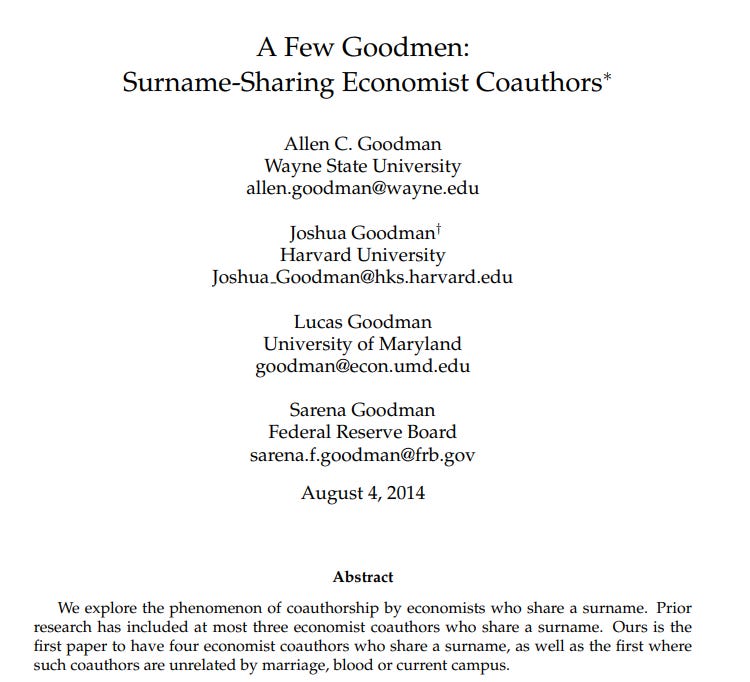 A screenshot of the first page of a paper. 

Title: "A Few Goodmen: Surname-Sharing Economist Coauthors"

Authors:

Allen C. Goodman
Wayne State University
allen.goodman@wayne.edu

Joshua Goodman†
Harvard University
Joshua Goodman@hks.harvard.edu

Lucas Goodman
University of Maryland
goodman@econ.umd.edu

Sarena Goodman
Federal Reserve Board
sarena.f.goodman@frb.gov

Date: August 4, 2014

Abstract: "We explore the phenomenon of coauthorship by economists who share a surname. Prior research has included at most three economist coauthors who share a surname. Ours is the first paper to have four economist coauthors who share a surname, as well as the first where such coauthors are unrelated by marriage, blood or current campus."