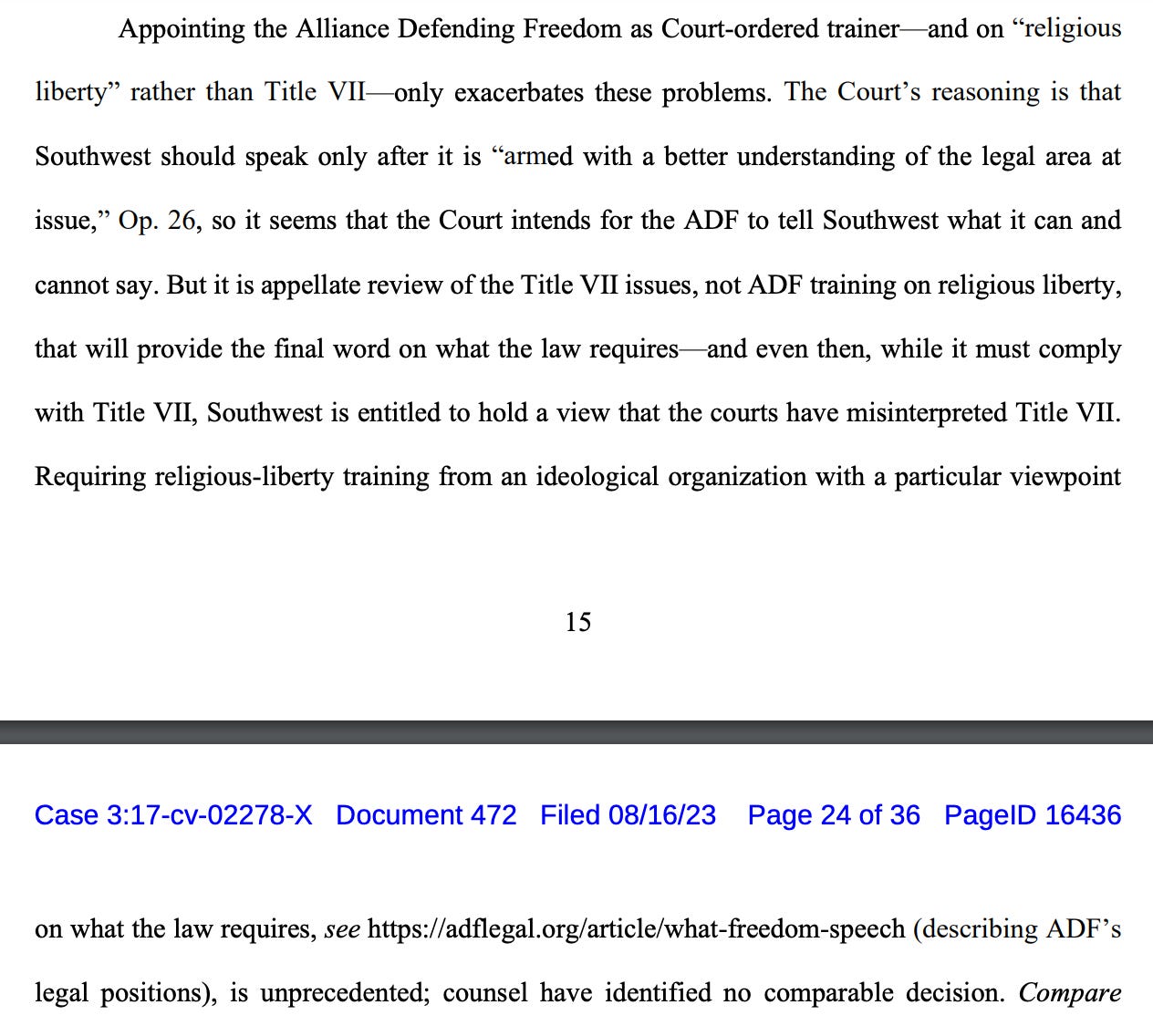 Appointing the Alliance Defending Freedom as Court-ordered trainer—and on “religious liberty” rather than Title VII—only exacerbates these problems. The Court’s reasoning is that Southwest should speak only after it is “armed with a better understanding of the legal area at issue,” Op. 26, so it seems that the Court intends for the ADF to tell Southwest what it can and cannot say. But it is appellate review of the Title VII issues, not ADF training on religious liberty, that will provide the final word on what the law requires—and even then, while it must comply with Title VII, Southwest is entitled to hold a view that the courts have misinterpreted Title VII. Requiring religious-liberty training from an ideological organization with a particular viewpoint on what the law requires, see https://adflegal.org/article/what-freedom-speech (describing ADF’s legal positions), is unprecedented; counsel have identified no comparable decision. 